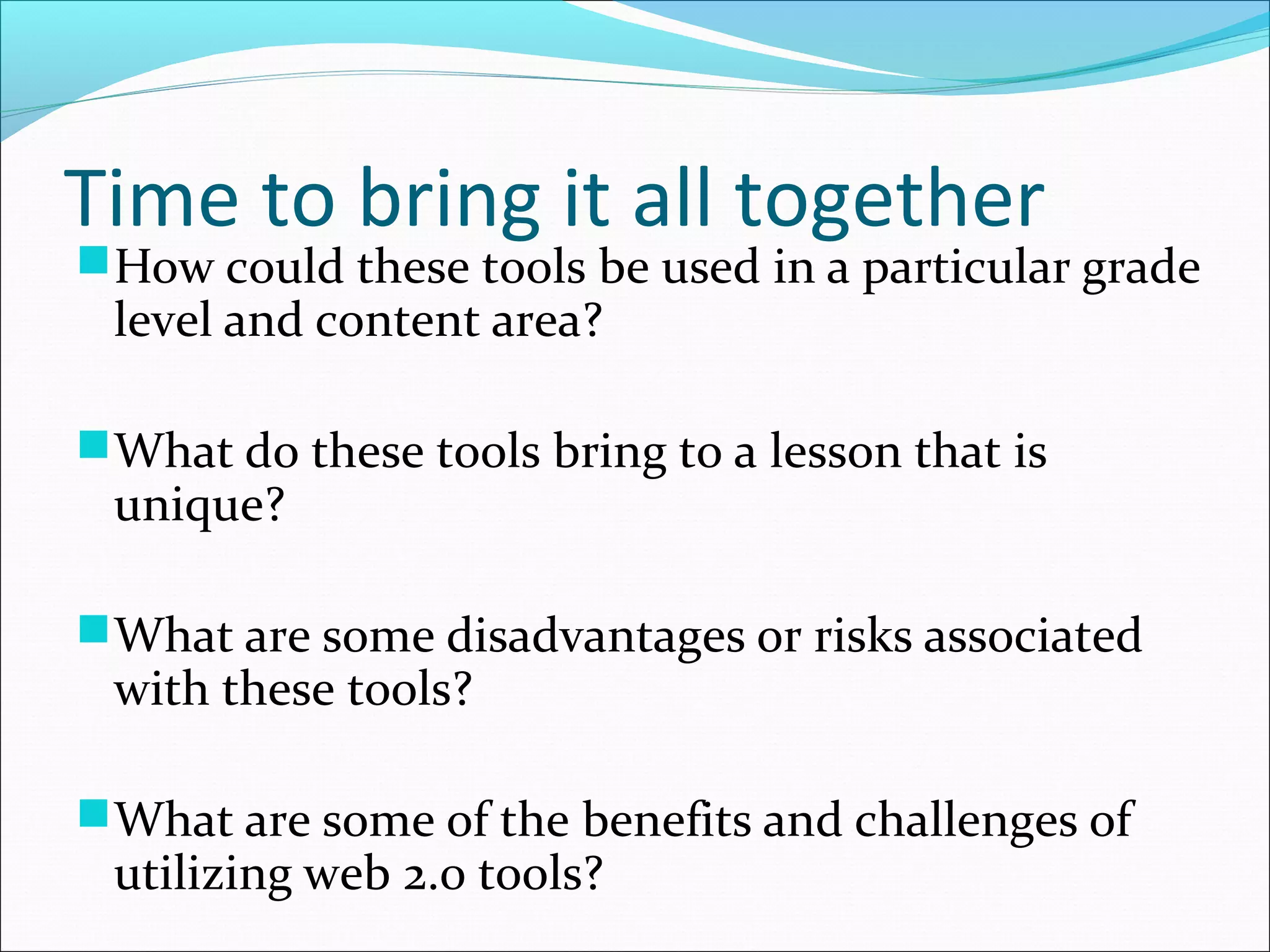 Time to bring it all together
How could these tools be used in a particular grade
level and content area?
What do these tools bring to a lesson that is
unique?
What are some disadvantages or risks associated
with these tools?
What are some of the benefits and challenges of
utilizing web 2.0 tools?
 