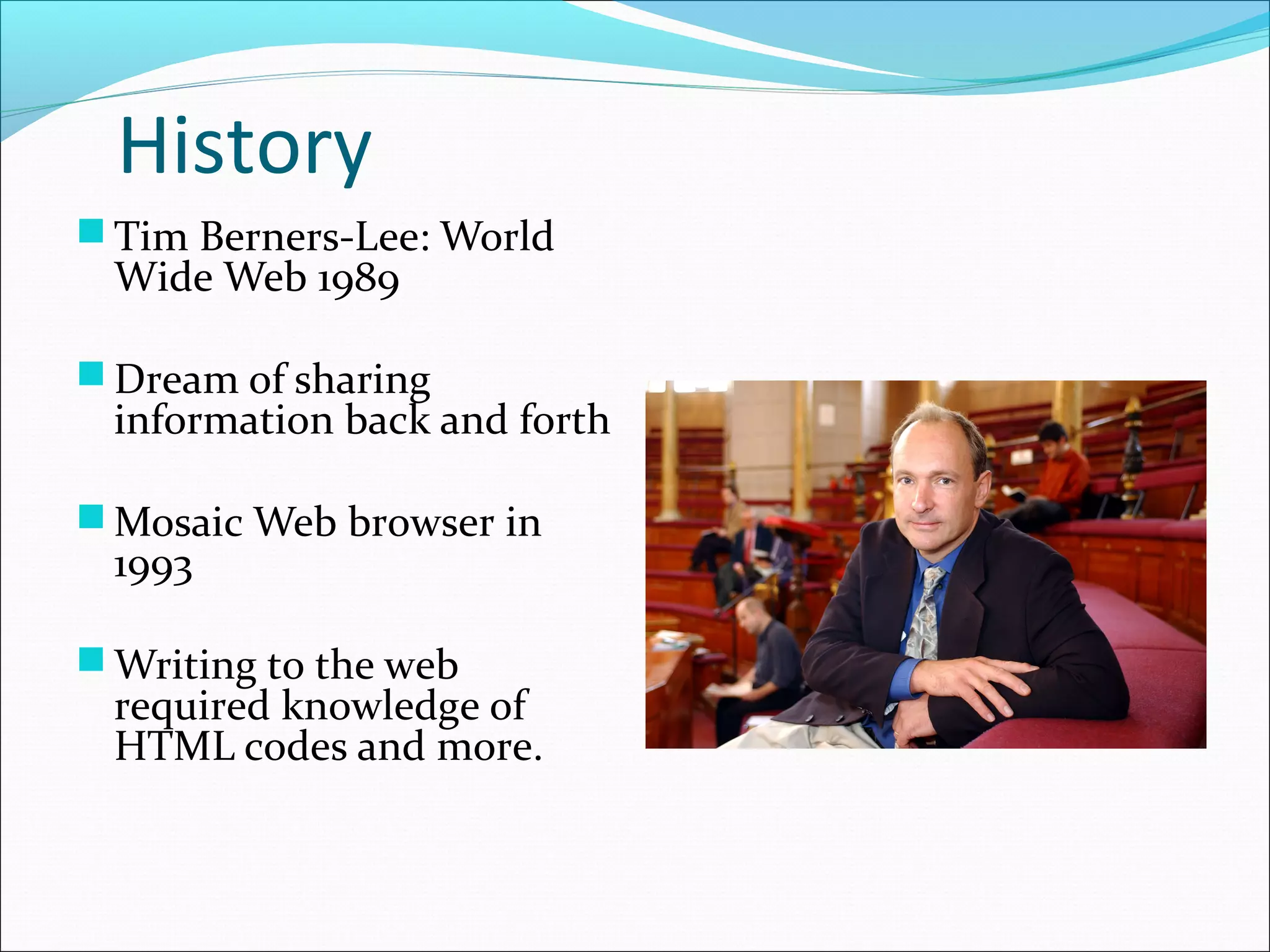 History
 Tim Berners-Lee: World
Wide Web 1989
 Dream of sharing
information back and forth
 Mosaic Web browser in
1993
 Writing to the web
required knowledge of
HTML codes and more.
 