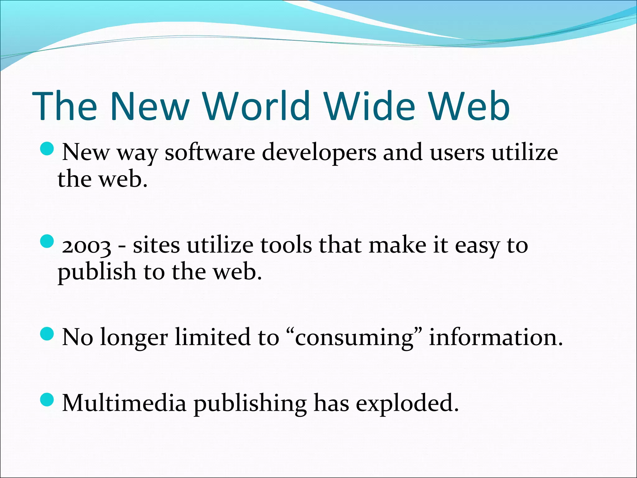 The New World Wide Web
New way software developers and users utilize
the web.
2003 - sites utilize tools that make it easy to
publish to the web.
No longer limited to “consuming” information.
Multimedia publishing has exploded.
 