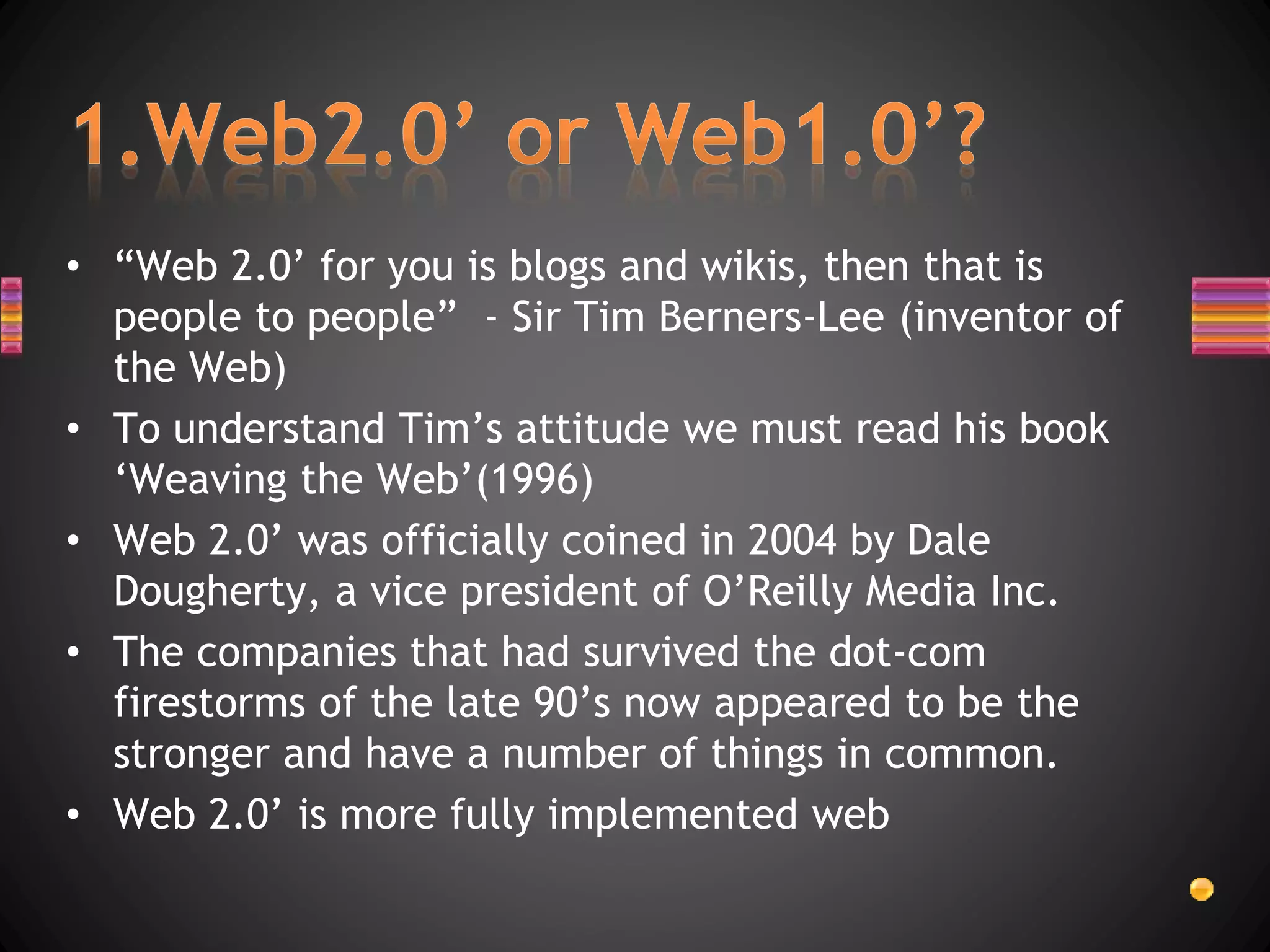 • “Web 2.0’ for you is blogs and wikis, then that is
people to people” - Sir Tim Berners-Lee (inventor of
the Web)
• To understand Tim’s attitude we must read his book
‘Weaving the Web’(1996)
• Web 2.0’ was officially coined in 2004 by Dale
Dougherty, a vice president of O’Reilly Media Inc.
• The companies that had survived the dot-com
firestorms of the late 90’s now appeared to be the
stronger and have a number of things in common.
• Web 2.0’ is more fully implemented web
 