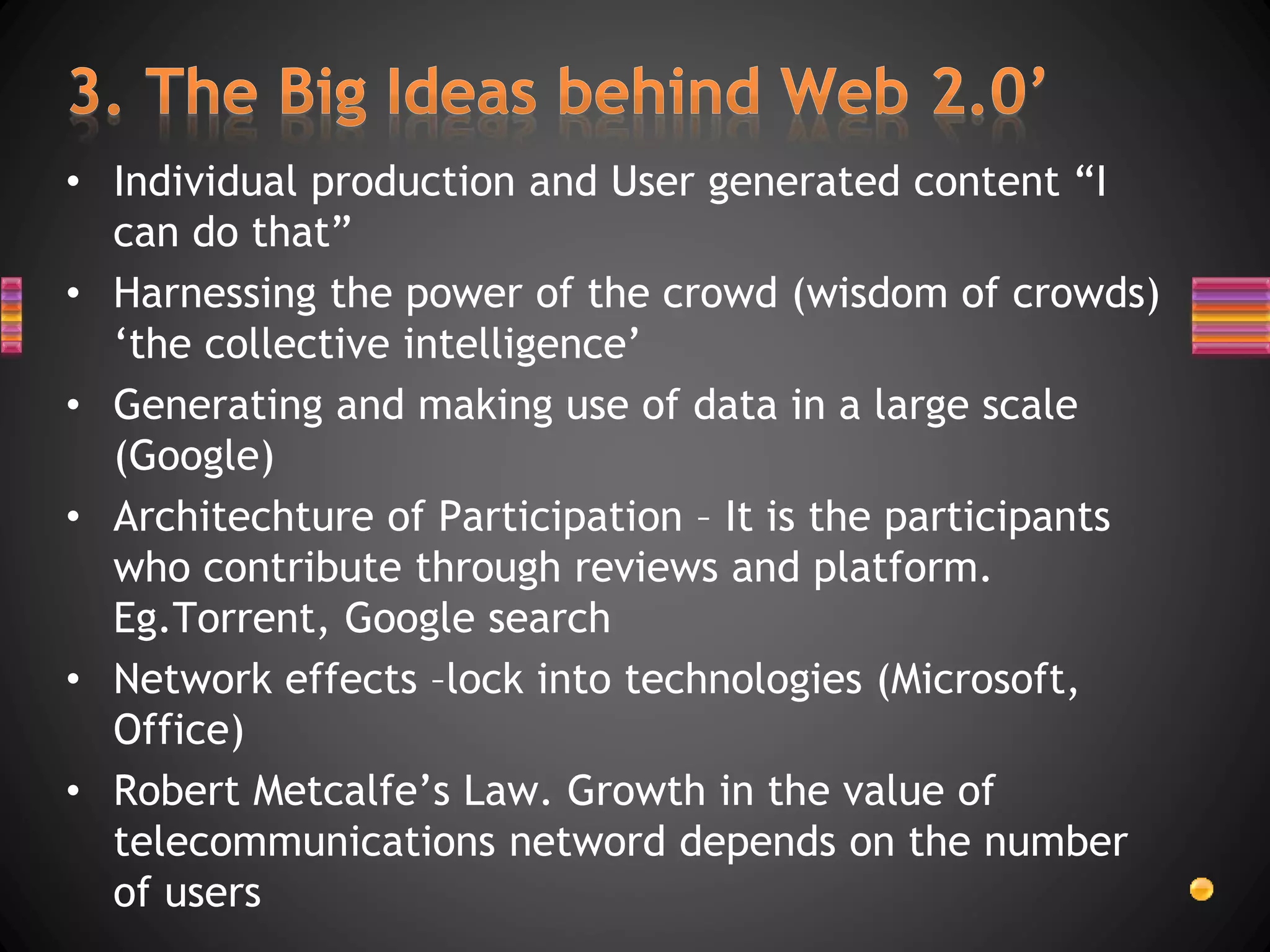 • Individual production and User generated content “I
can do that”
• Harnessing the power of the crowd (wisdom of crowds)
‘the collective intelligence’
• Generating and making use of data in a large scale
(Google)
• Architechture of Participation – It is the participants
who contribute through reviews and platform.
Eg.Torrent, Google search
• Network effects –lock into technologies (Microsoft,
Office)
• Robert Metcalfe’s Law. Growth in the value of
telecommunications netword depends on the number
of users
 