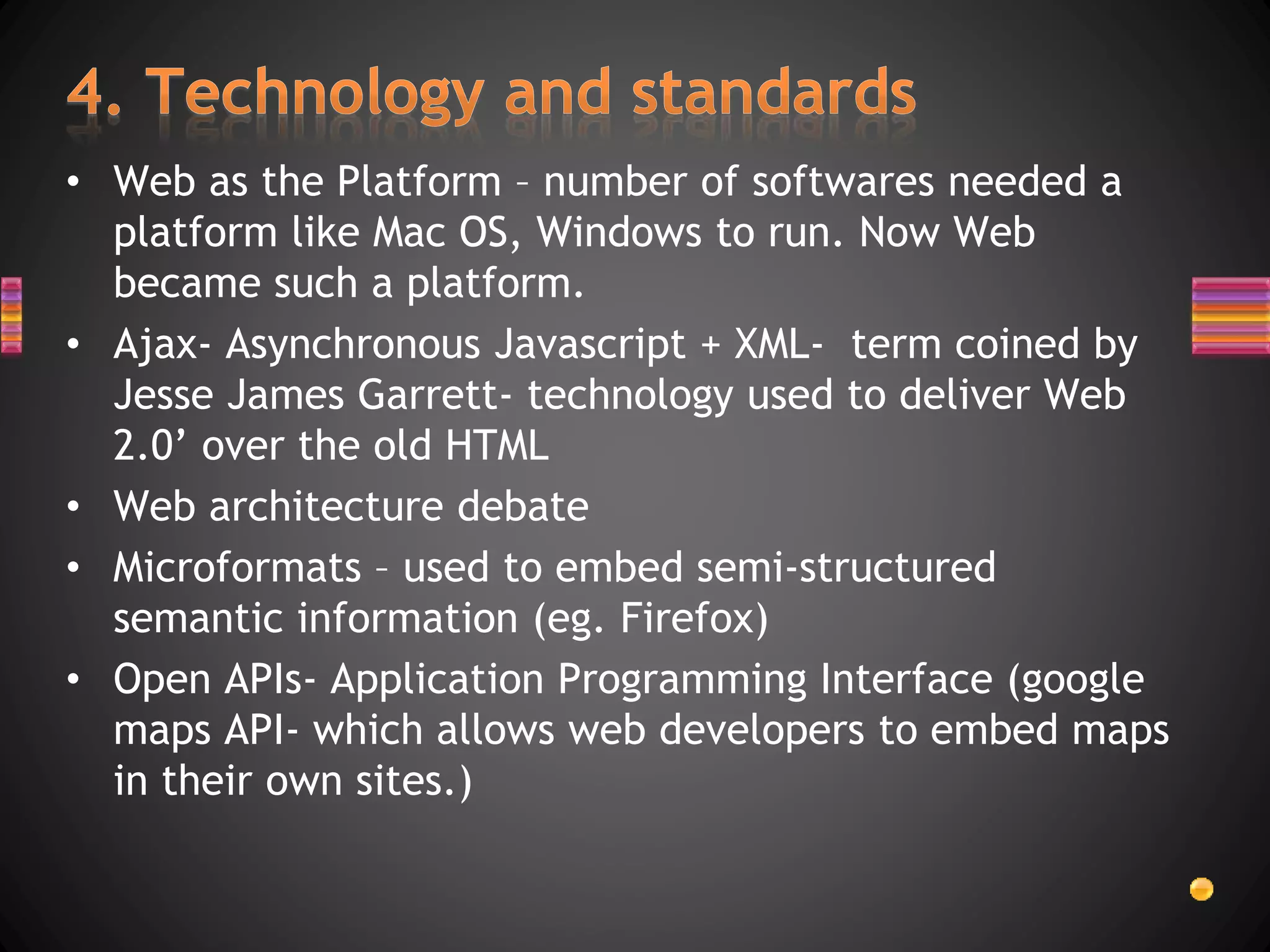 • Web as the Platform – number of softwares needed a
platform like Mac OS, Windows to run. Now Web
became such a platform.
• Ajax- Asynchronous Javascript + XML- term coined by
Jesse James Garrett- technology used to deliver Web
2.0’ over the old HTML
• Web architecture debate
• Microformats – used to embed semi-structured
semantic information (eg. Firefox)
• Open APIs- Application Programming Interface (google
maps API- which allows web developers to embed maps
in their own sites.)
 