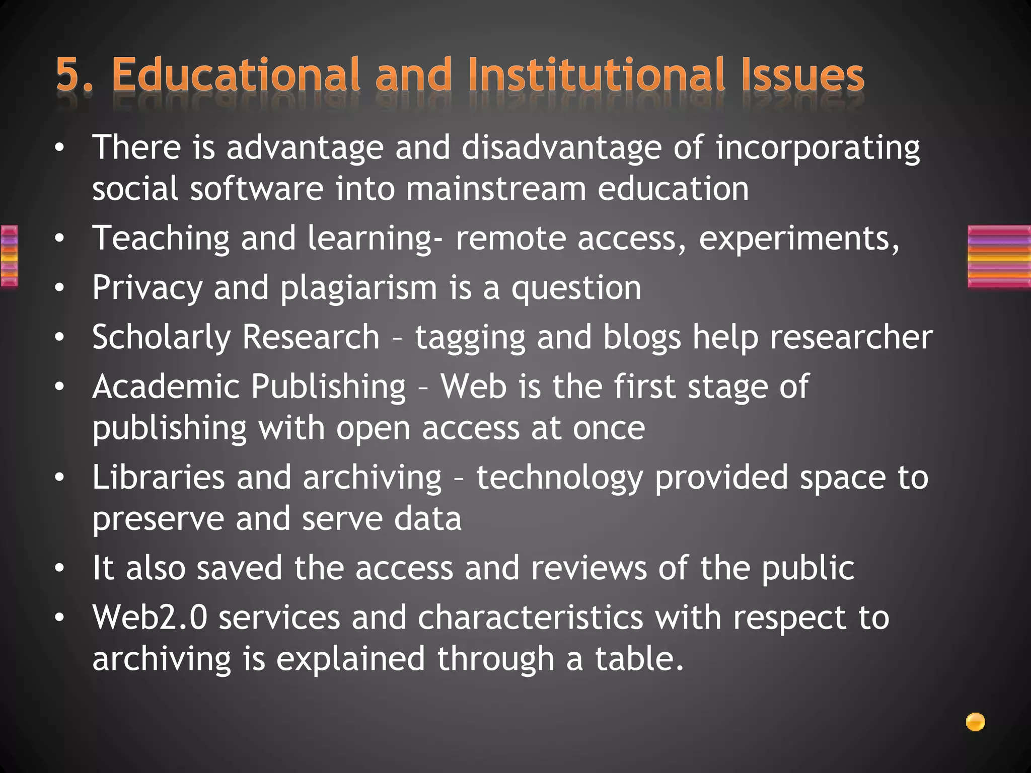 • There is advantage and disadvantage of incorporating
social software into mainstream education
• Teaching and learning- remote access, experiments,
• Privacy and plagiarism is a question
• Scholarly Research – tagging and blogs help researcher
• Academic Publishing – Web is the first stage of
publishing with open access at once
• Libraries and archiving – technology provided space to
preserve and serve data
• It also saved the access and reviews of the public
• Web2.0 services and characteristics with respect to
archiving is explained through a table.
 
