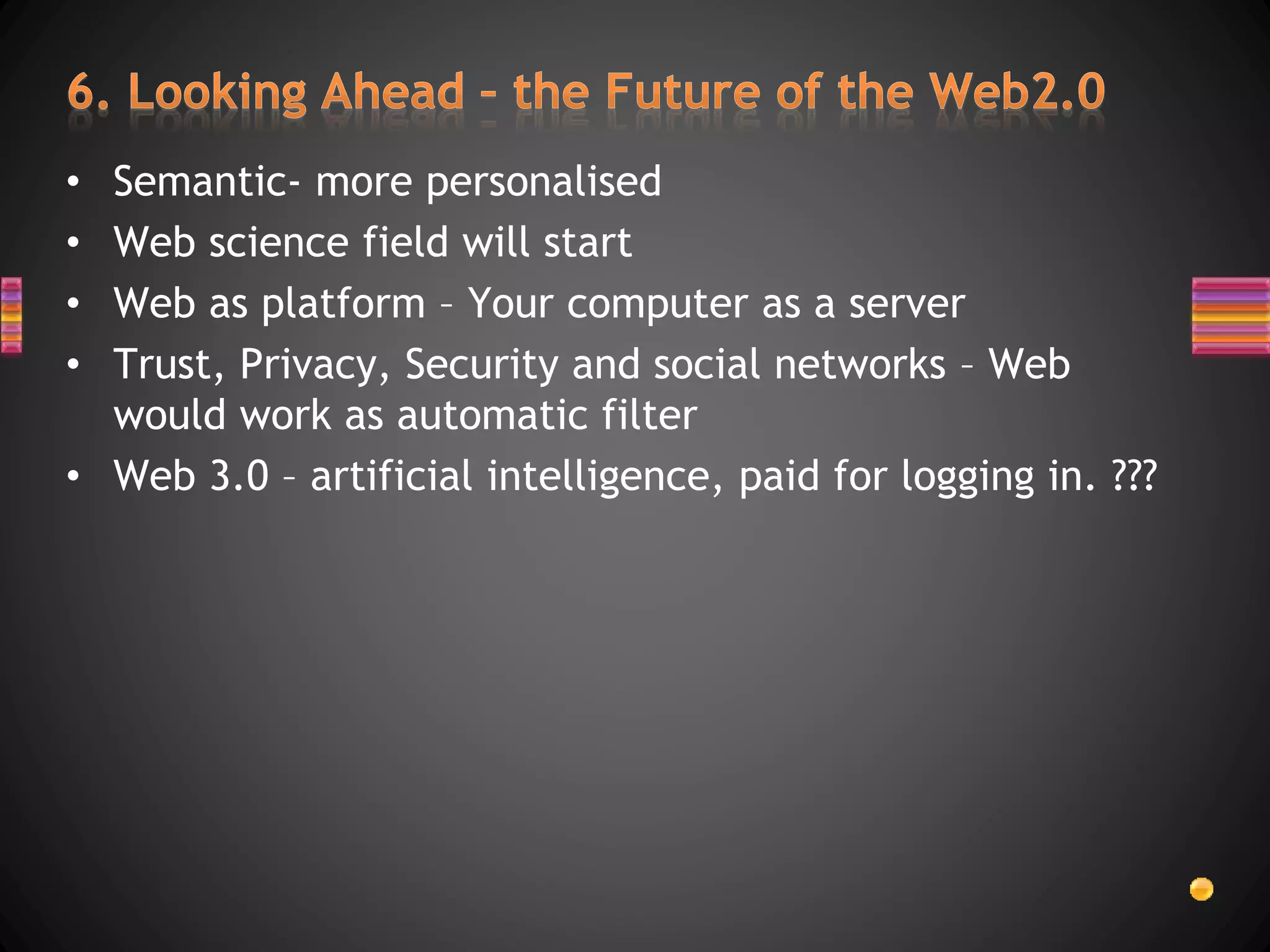 • Semantic- more personalised
• Web science field will start
• Web as platform – Your computer as a server
• Trust, Privacy, Security and social networks – Web
would work as automatic filter
• Web 3.0 – artificial intelligence, paid for logging in. ???
 