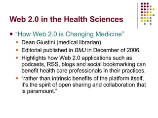 Web 2.0 in the Health Sciences “How Web 2.0 is Changing Medicine” Dean Giustini (medical librarian) Editorial published in  BMJ  in December of 2006. Highlights how Web 2.0 applications such as podcasts, RSS, blogs and social bookmarking can benefit health care professionals in their practices.  “ rather than intrinsic benefits of the platform itself,   it's the spirit of open sharing and collaboration that is paramount.” 