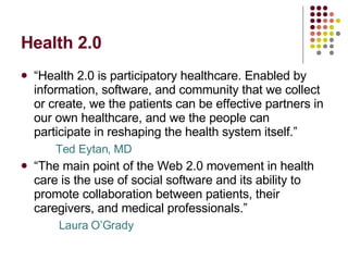 Health 2.0 “ Health 2.0 is participatory healthcare. Enabled by information, software, and community that we collect or create, we the patients can be effective partners in our own healthcare, and we the people can participate in reshaping the health system itself.” Ted Eytan, MD “ The main point of the Web 2.0 movement in health care is the use of social software and its ability to promote collaboration between patients, their caregivers, and medical professionals.”  Laura O’Grady 