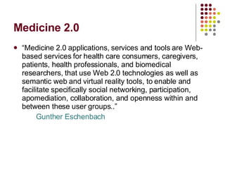 Medicine 2.0 “ Medicine 2.0 applications, services and tools are Web-based services for health care consumers, caregivers, patients, health professionals, and biomedical researchers, that use Web 2.0 technologies as well as semantic web and virtual reality tools, to enable and facilitate specifically social networking, participation, apomediation, collaboration, and openness within and between these user groups..”  Gunther Eschenbach 