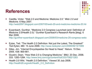 References Castilla, Victor. “Web 2.0 and Medicine: Medicine 2.0.”  Web 2.0 and Medicine.  6 May 2007.  http://web2097.blogspot.com/2007/05/web-20-and-medicine-medicine-20.html   Eysenbach, Gunther. “Medicine 2.0 Congress Launched (and: Definition of Medicine 2.0/Health 2.0).” Gunther Eysenbach’s Research Rants [blog]. 6 Mar 2008.  http://gunther-eysenbach.blogspot.com/2008/03/medicine-20-congress-website-launched.html   Eytan, Ted. “The Health 2.0 Definition: Not just the Latest, The Greatest!”  Ted Eytan, MD . 13 June 2008.  http://www.tedeytan.com/2008/06/13/1089 Giles, Jim. “Internet Encyclopedias Go Head to Head.”  Nature . 15 Dec. 2005. 438: 900-901.  Giustini, Dean. “How Web 2.0 is Changing Medicine.”  BMJ.  23 Dec. 2006. 333: 1283-1284.  http://www.bmj.com/cgi/content/full/333/7582/1283   Health 2.0 Wiki. “Health 2.0 Definition.” Viewed 30 July 2008.  http://health20.org/wiki/Health_2.0_Definition   