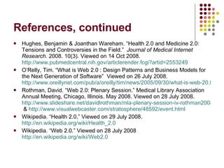 References, continued Hughes, Benjamin & Joanthan Wareham. “Health 2.0 and Medicine 2.0: Tensions and Controversies in the Field.”  Journal of Medical Internet Research.  2008. 10(3). Viewed on 14 Oct 2008.  http://www.pubmedcentral.nih.gov/articlerender.fcgi?artid=2553249   O’Relly, Tim. “What is Web 2.0 : Design Patterns and Business Models for the Next Generation of Software”  Viewed on 26 July 2008.  http://www.oreillynet.com/pub/a/oreilly/tim/news/2005/09/30/what-is-web-20.html Rothman, David. “Web 2.0: Plenary Session.” Medical Library Association Annual Meeting, Chicago, Illinois. May 2008. Viewed on 28 July 2008.  http://www.slideshare.net/davidlrothman/mla-plenary-session-iv-rothman20080513-static  &  http://www.visualwebcaster.com/stratosphere/48592/event.html   Wikipedia. “Health 2.0,” Viewed on 29 July 2008.  http://en.wikipedia.org/wiki/Health_2.0   Wikipedia. “Web 2.0.” Viewed on 28 July 2008  http://en.wikipedia.org/wiki/Web2.0 