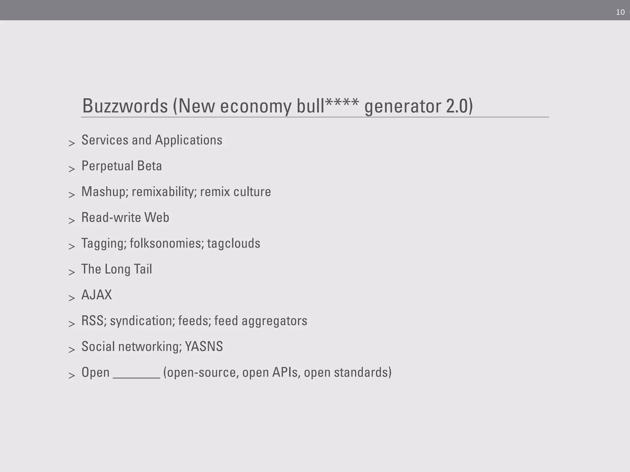 10




    Buzzwords (New economy bull**** generator 2.0)
>   Services and Applications

>   Perpetual Beta

>   Mashup; remixability; remix culture

>   Read-write Web

>   Tagging; folksonomies; tagclouds

>   The Long Tail

>   AJAX

>   RSS; syndication; feeds; feed aggregators

>   Social networking; YASNS

>   Open _______ (open-source, open APIs, open standards)
 