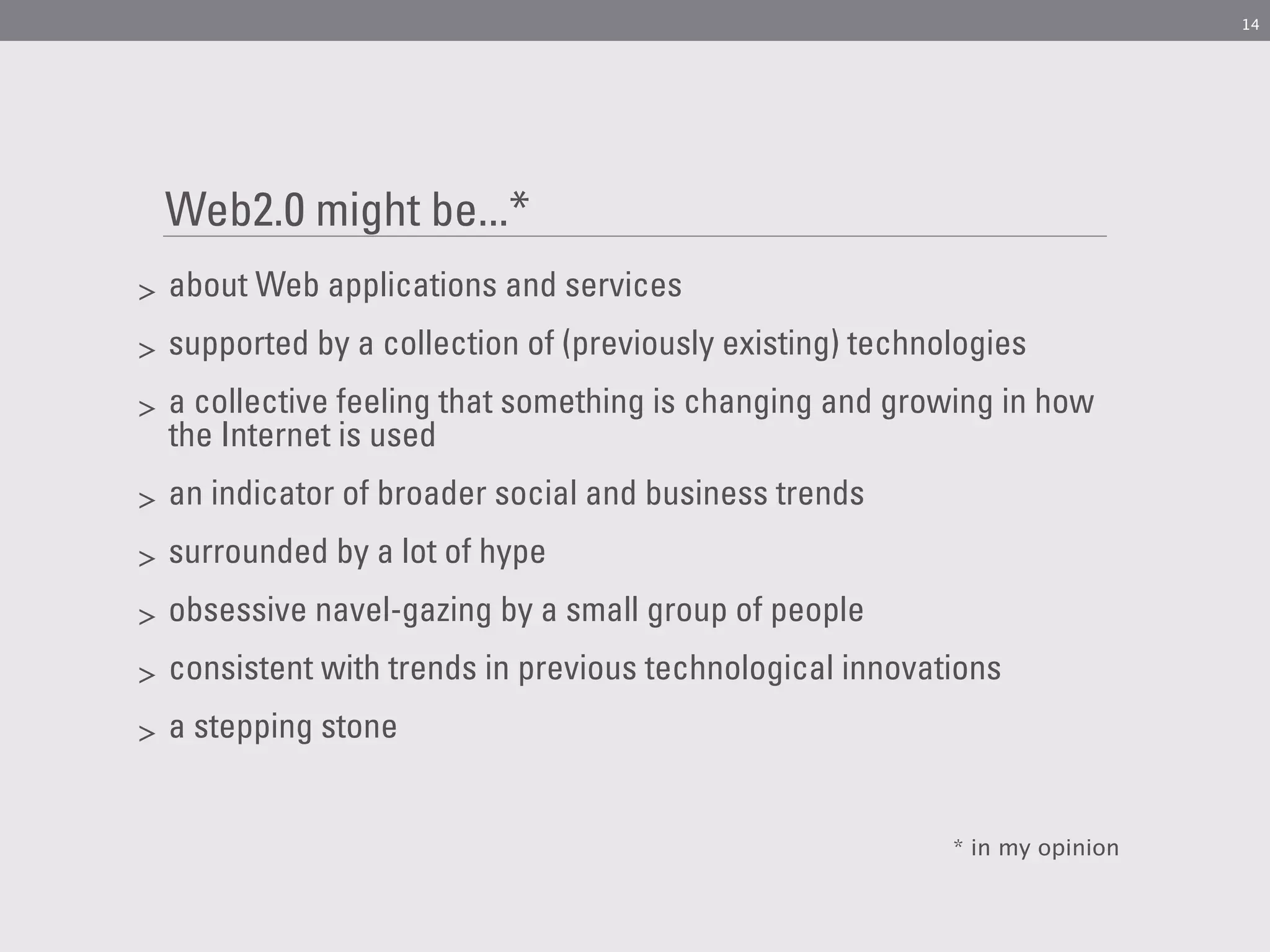 14




    Web2.0 might be...*
>   about Web applications and services
>   supported by a collection of (previously existing) technologies
>   a collective feeling that something is changing and growing in how
    the Internet is used
>   an indicator of broader social and business trends
>   surrounded by a lot of hype
>   obsessive navel-gazing by a small group of people
>   consistent with trends in previous technological innovations
>   a stepping stone


                                                             * in my opinion
 