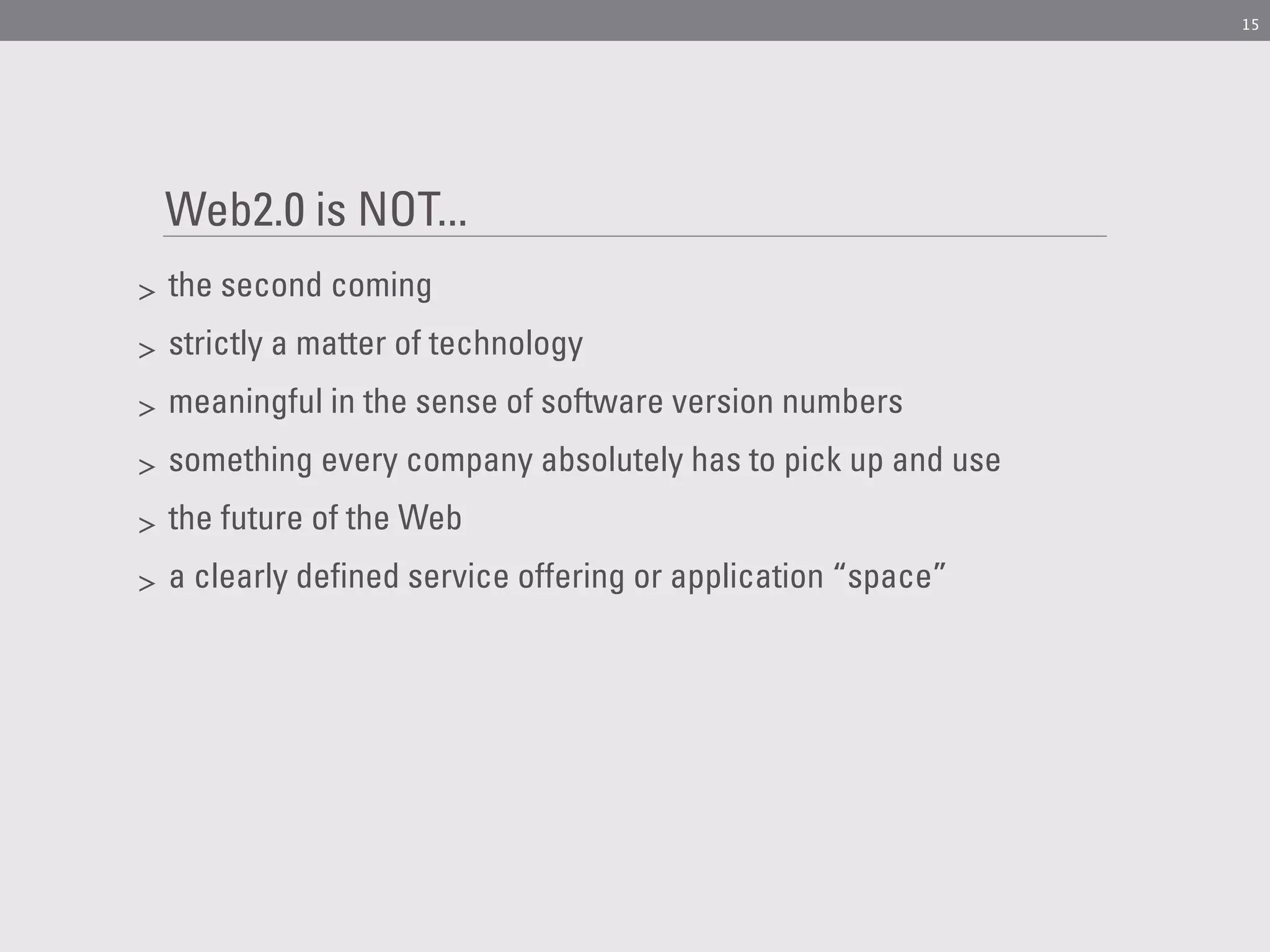 15




    Web2.0 is NOT...
>   the second coming
>   strictly a matter of technology
>   meaningful in the sense of software version numbers
>   something every company absolutely has to pick up and use
>   the future of the Web
>   a clearly defined service offering or application “space”
 