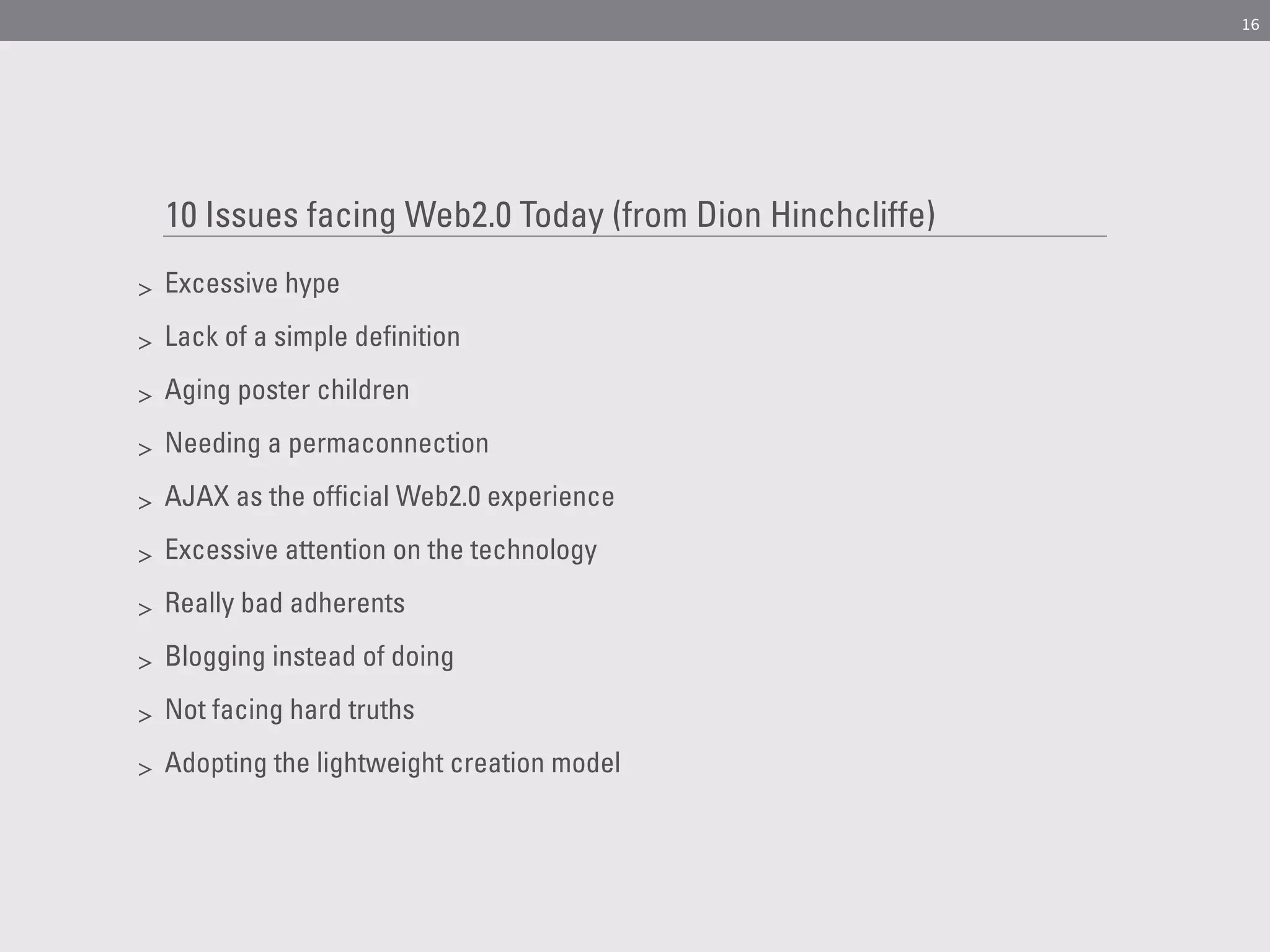 16




    10 Issues facing Web2.0 Today (from Dion Hinchcliffe)
>   Excessive hype

>   Lack of a simple definition

>   Aging poster children

>   Needing a permaconnection

>   AJAX as the official Web2.0 experience

>   Excessive attention on the technology

>   Really bad adherents

>   Blogging instead of doing

>   Not facing hard truths

>   Adopting the lightweight creation model
 
