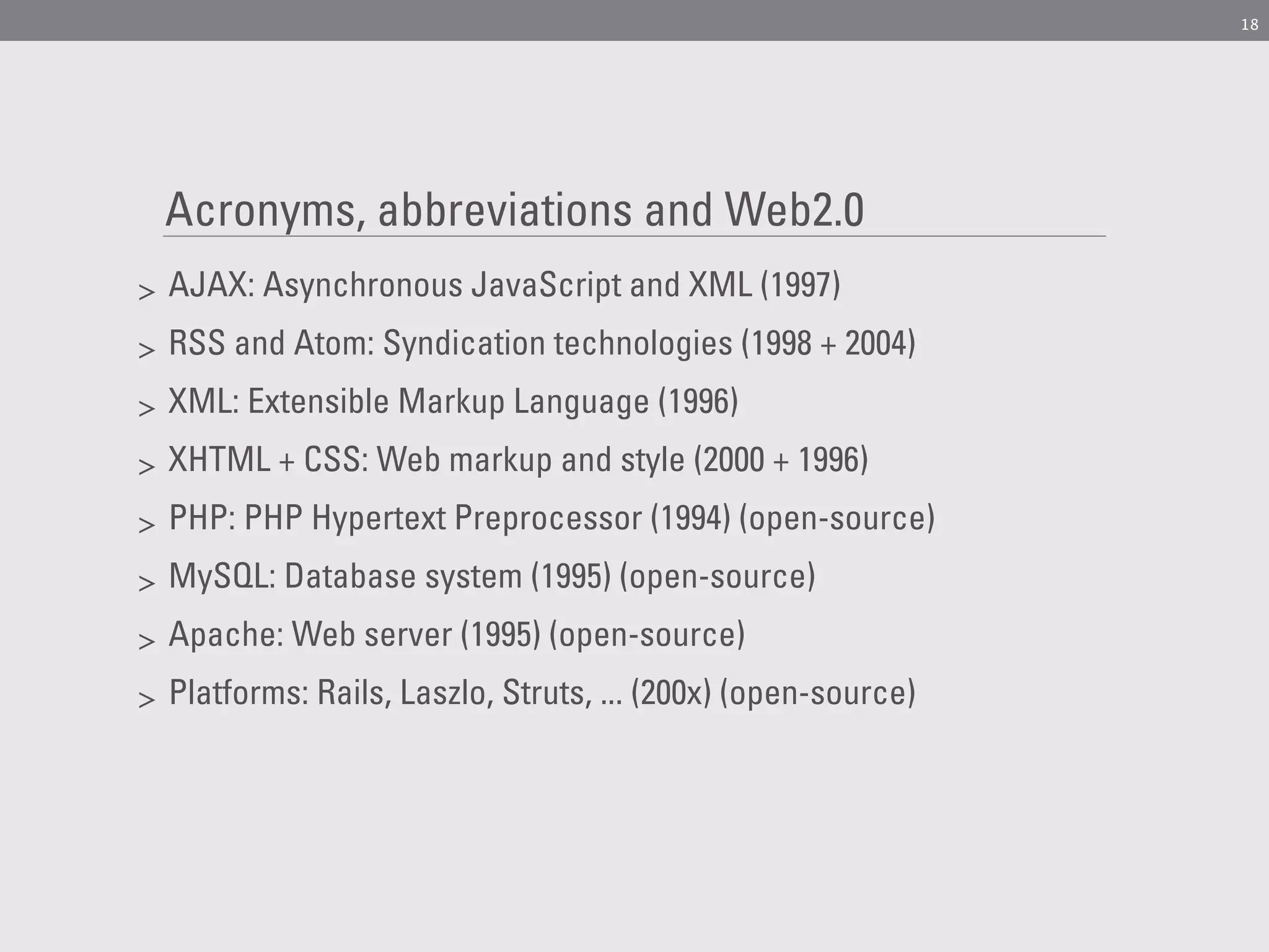 18




    Acronyms, abbreviations and Web2.0
>   AJAX: Asynchronous JavaScript and XML (1997)
>   RSS and Atom: Syndication technologies (1998 + 2004)
>   XML: Extensible Markup Language (1996)
>   XHTML + CSS: Web markup and style (2000 + 1996)
>   PHP: PHP Hypertext Preprocessor (1994) (open-source)
>   MySQL: Database system (1995) (open-source)
>   Apache: Web server (1995) (open-source)
>   Platforms: Rails, Laszlo, Struts, ... (200x) (open-source)
 