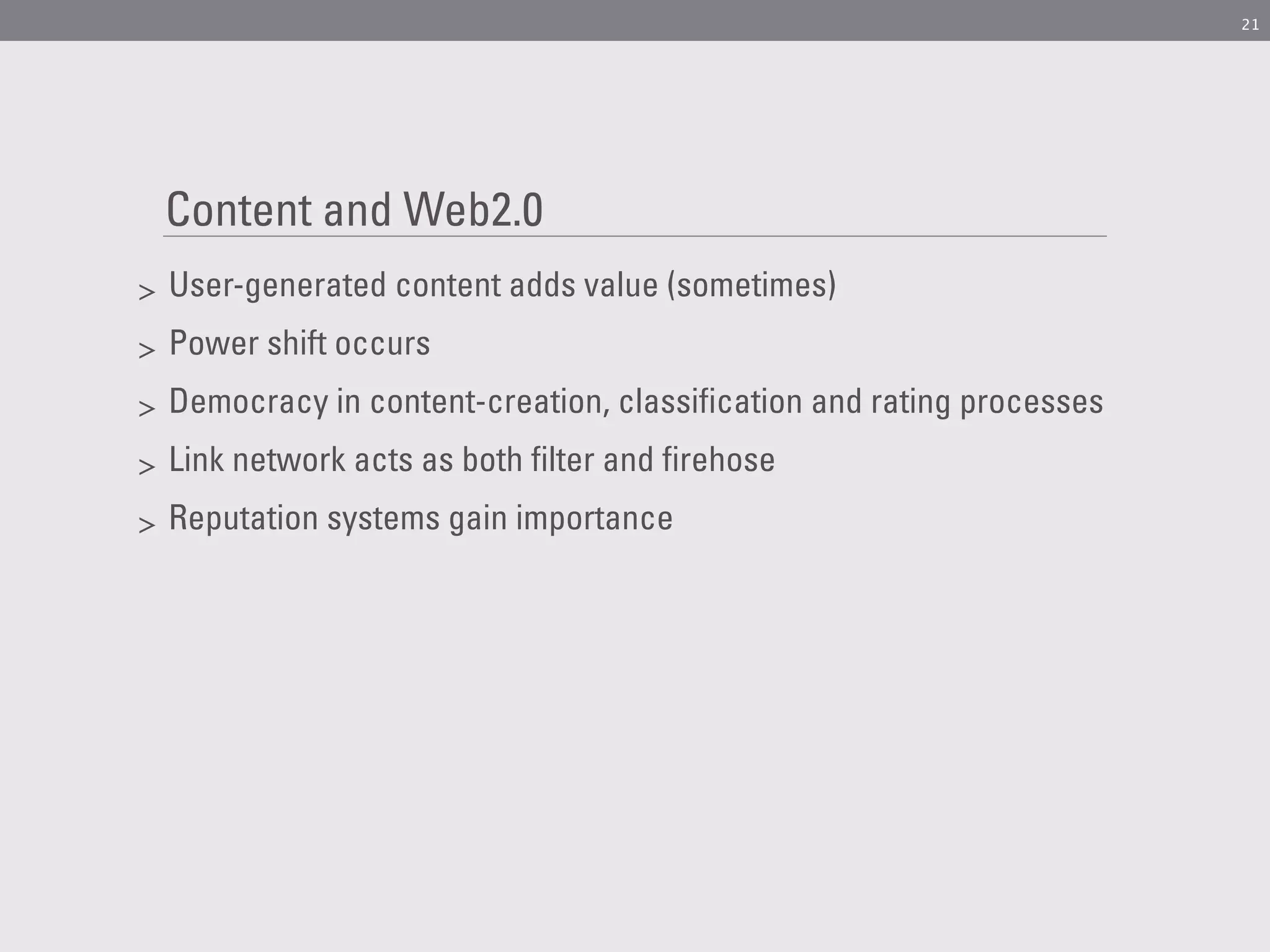 21




    Content and Web2.0
>   User-generated content adds value (sometimes)
>   Power shift occurs
>   Democracy in content-creation, classification and rating processes
>   Link network acts as both filter and firehose
>   Reputation systems gain importance
 