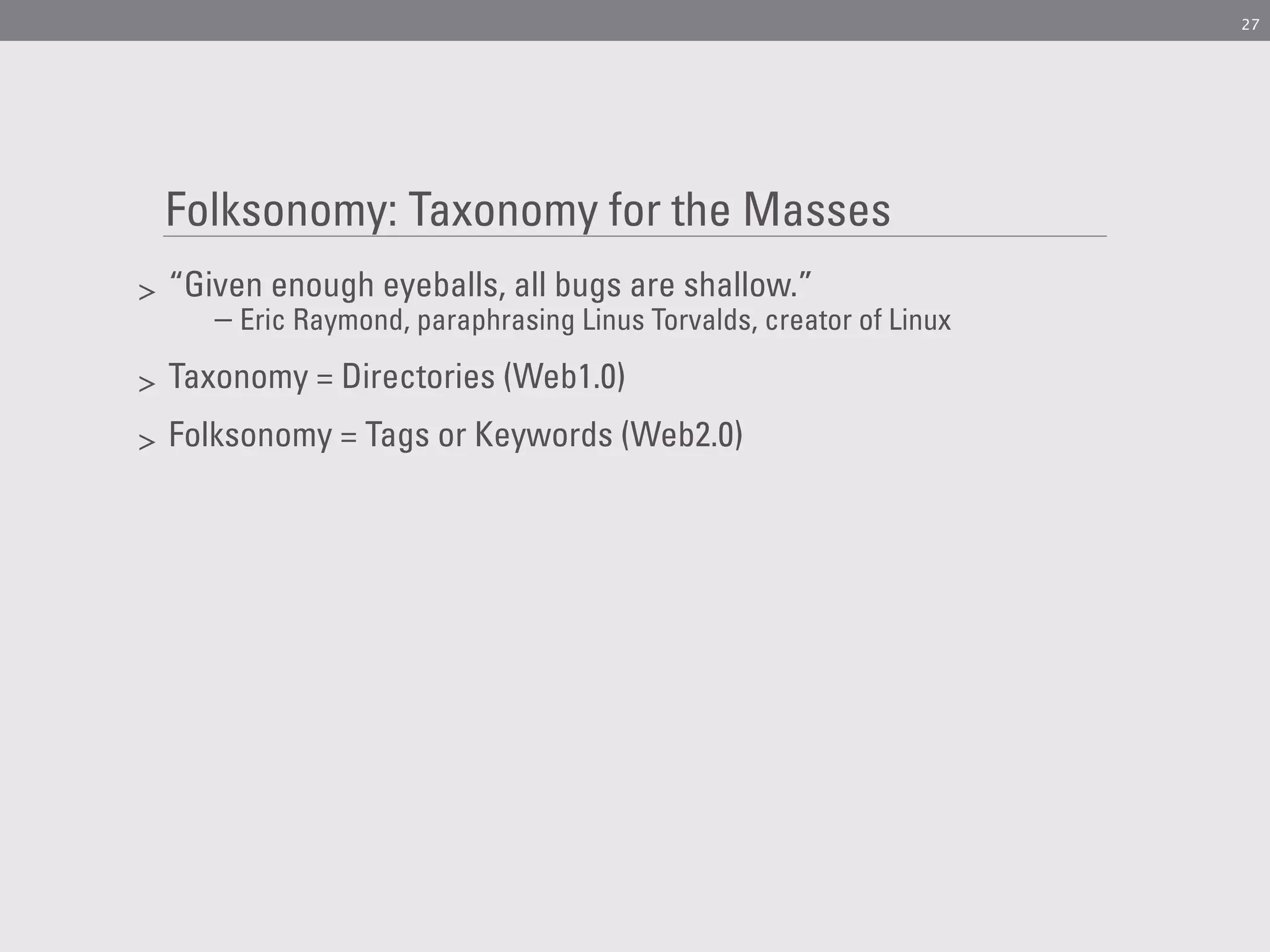 27




    Folksonomy: Taxonomy for the Masses
>   “Given enough eyeballs, all bugs are shallow.”
       – Eric Raymond, paraphrasing Linus Torvalds, creator of Linux
>   Taxonomy = Directories (Web1.0)
>   Folksonomy = Tags or Keywords (Web2.0)
 
