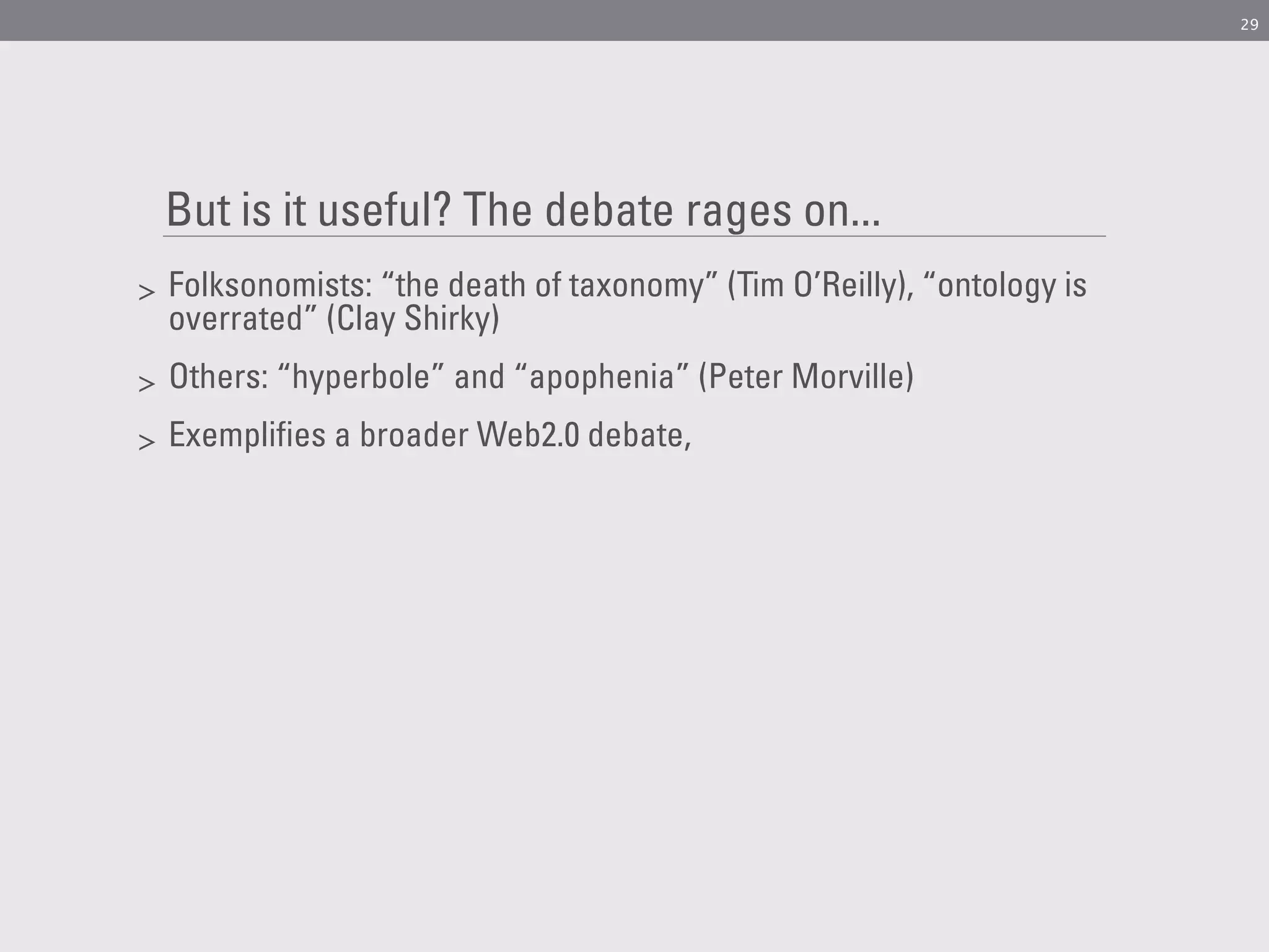 29




    But is it useful? The debate rages on...
>   Folksonomists: “the death of taxonomy” (Tim O’Reilly), “ontology is
    overrated” (Clay Shirky)
>   Others: “hyperbole” and “apophenia” (Peter Morville)
>   Exemplifies a broader Web2.0 debate,
 