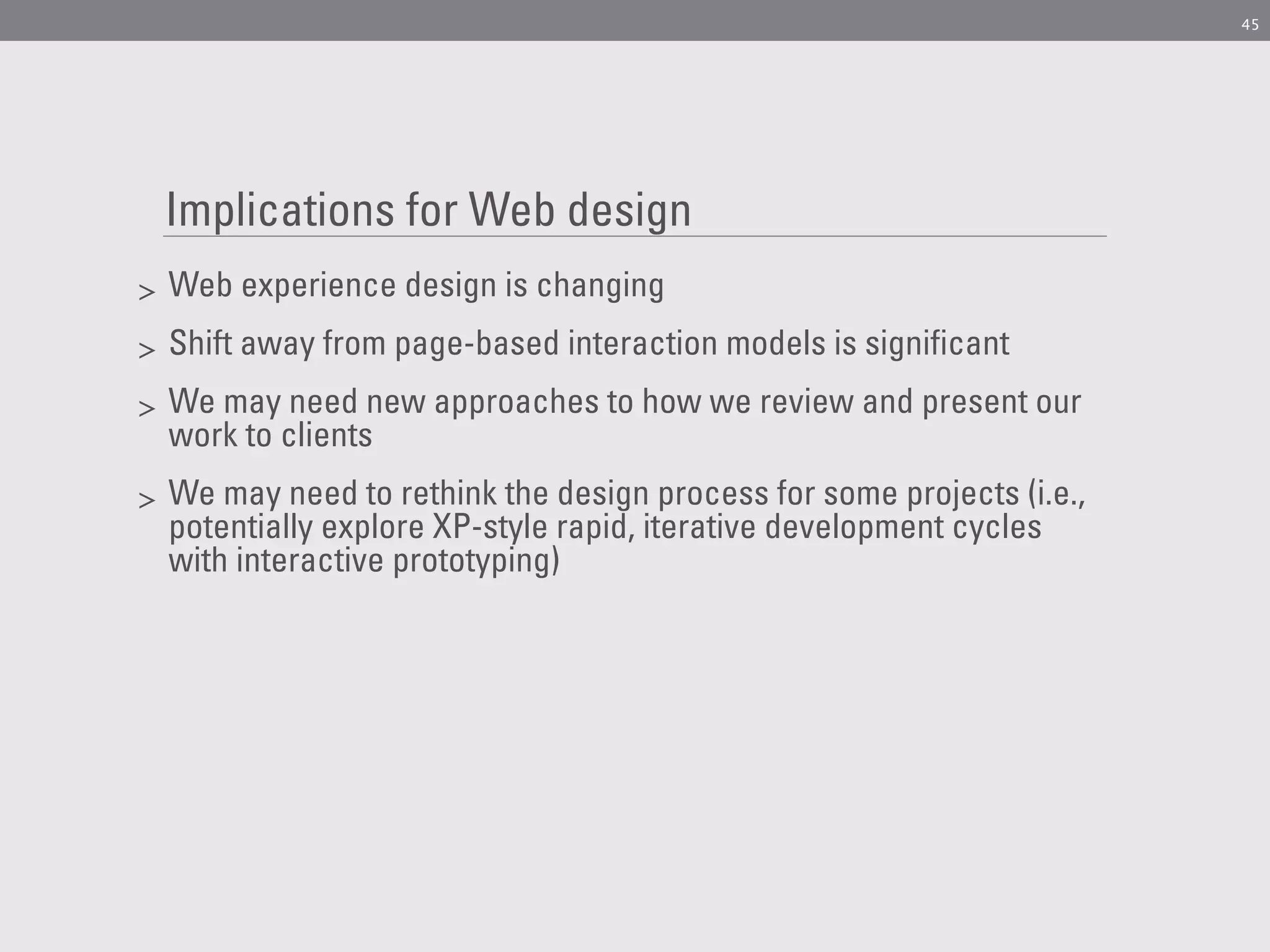 45




    Implications for Web design
>   Web experience design is changing
>   Shift away from page-based interaction models is significant
>   We may need new approaches to how we review and present our
    work to clients
>   We may need to rethink the design process for some projects (i.e.,
    potentially explore XP-style rapid, iterative development cycles
    with interactive prototyping)
 