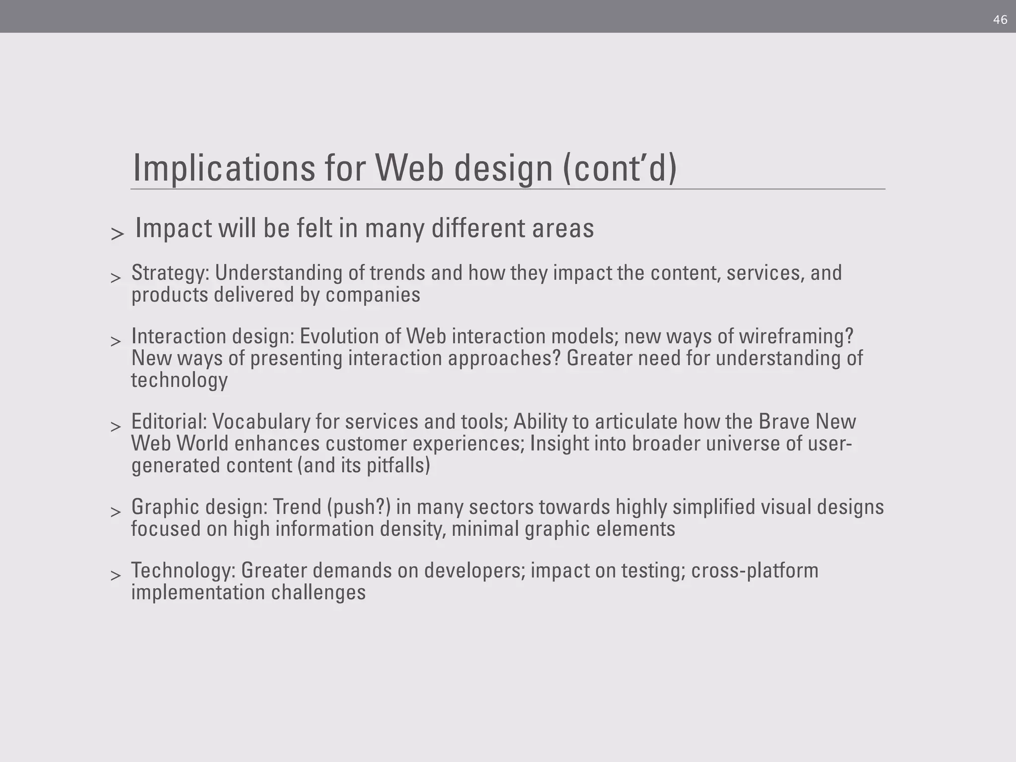 46




    Implications for Web design (cont’d)
>   Impact will be felt in many different areas
>   Strategy: Understanding of trends and how they impact the content, services, and
    products delivered by companies

>   Interaction design: Evolution of Web interaction models; new ways of wireframing?
    New ways of presenting interaction approaches? Greater need for understanding of
    technology

>   Editorial: Vocabulary for services and tools; Ability to articulate how the Brave New
    Web World enhances customer experiences; Insight into broader universe of user-
    generated content (and its pitfalls)

>   Graphic design: Trend (push?) in many sectors towards highly simplified visual designs
    focused on high information density, minimal graphic elements

>   Technology: Greater demands on developers; impact on testing; cross-platform
    implementation challenges
 