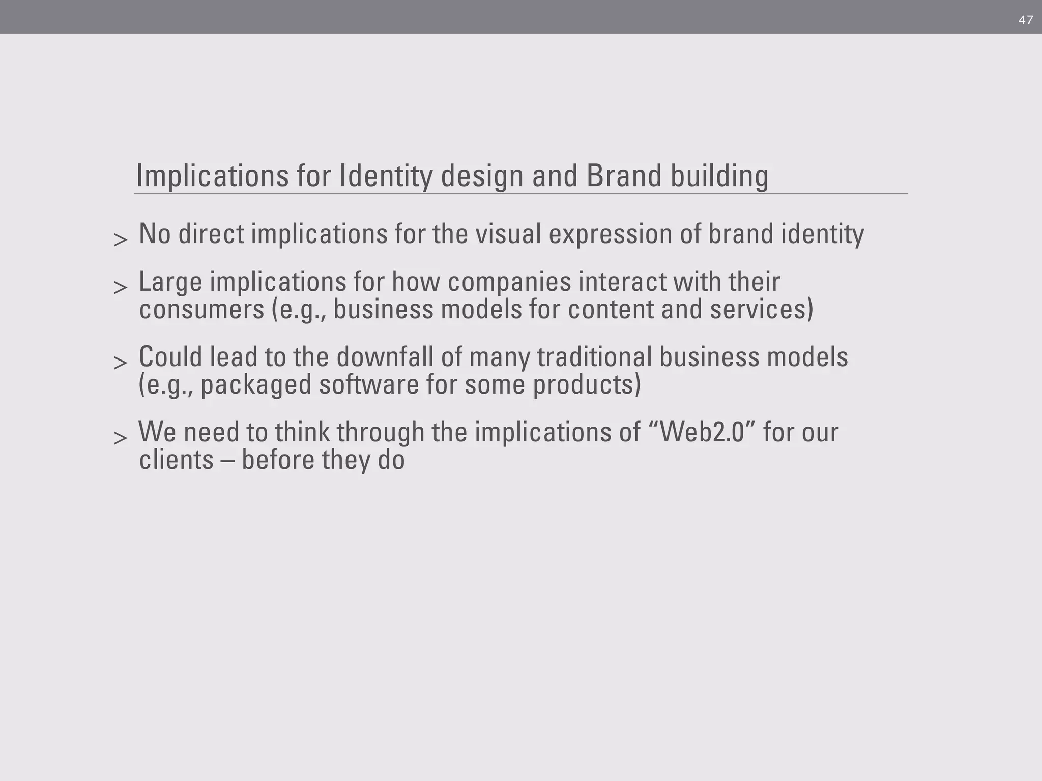 47




    Implications for Identity design and Brand building
>   No direct implications for the visual expression of brand identity
>   Large implications for how companies interact with their
    consumers (e.g., business models for content and services)
>   Could lead to the downfall of many traditional business models
    (e.g., packaged software for some products)
>   We need to think through the implications of “Web2.0” for our
    clients – before they do
 