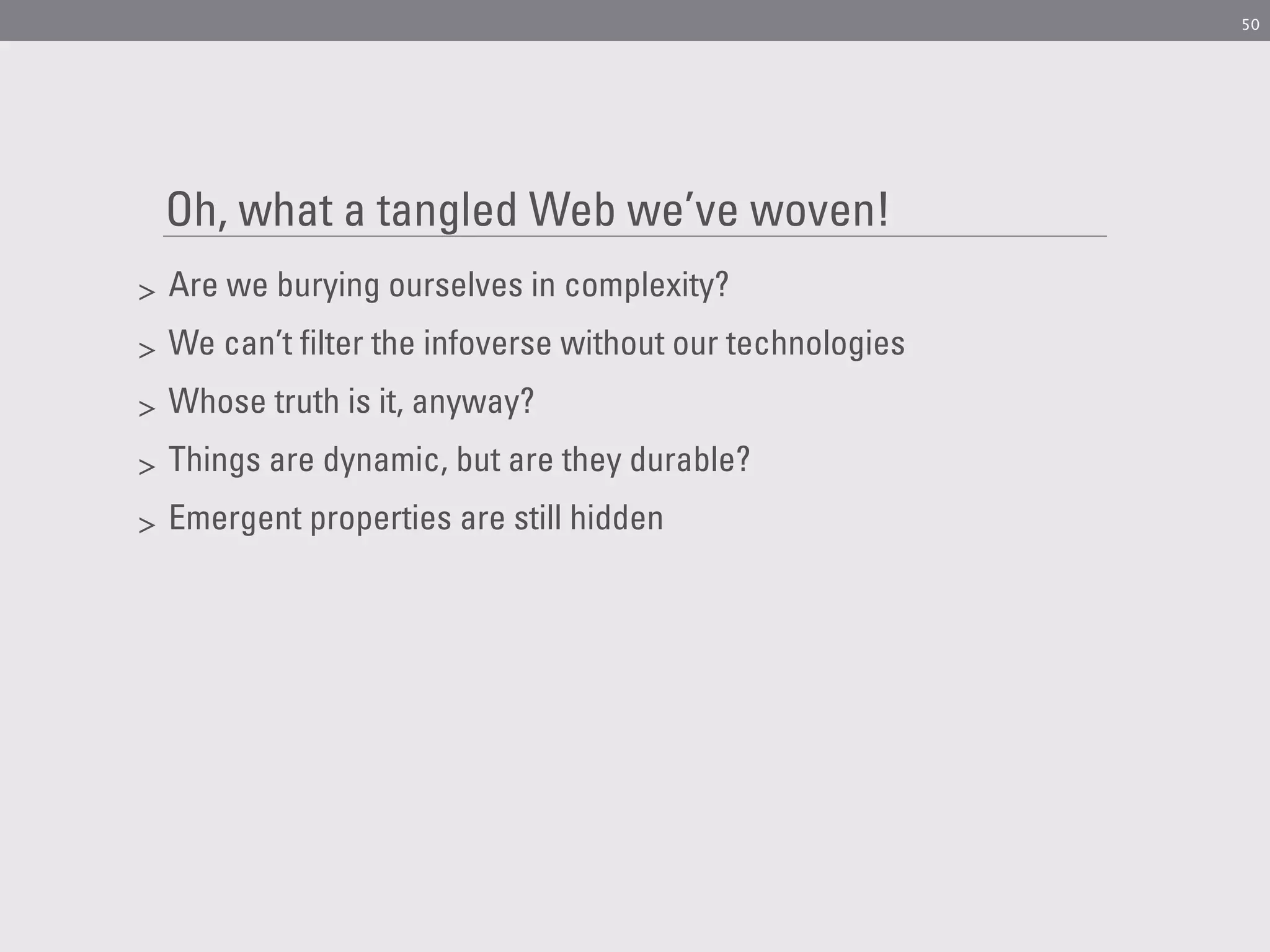 50




    Oh, what a tangled Web we’ve woven!
>   Are we burying ourselves in complexity?
>   We can’t filter the infoverse without our technologies
>   Whose truth is it, anyway?
>   Things are dynamic, but are they durable?
>   Emergent properties are still hidden
 