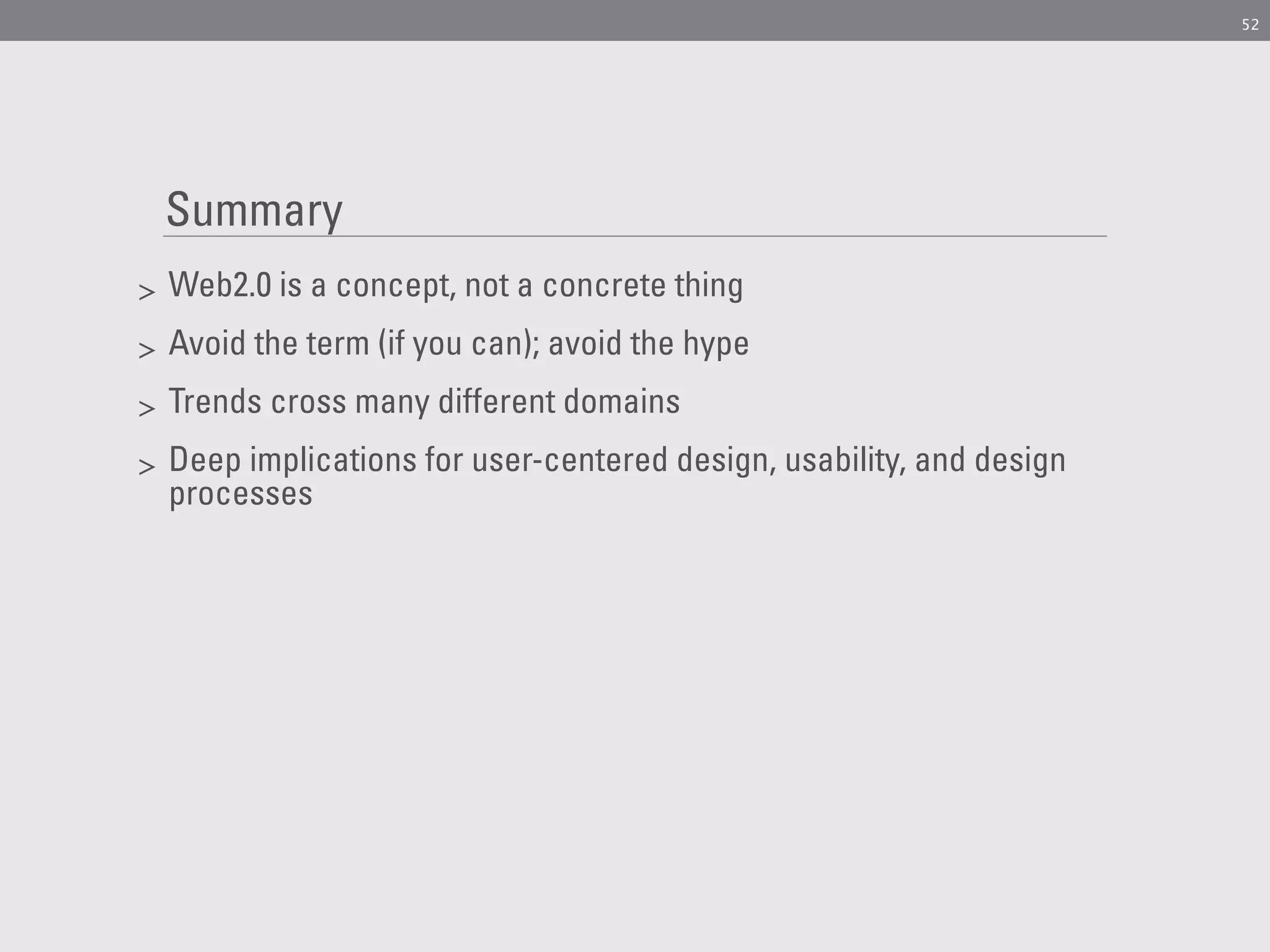 52




    Summary
>   Web2.0 is a concept, not a concrete thing
>   Avoid the term (if you can); avoid the hype
>   Trends cross many different domains
>   Deep implications for user-centered design, usability, and design
    processes
 