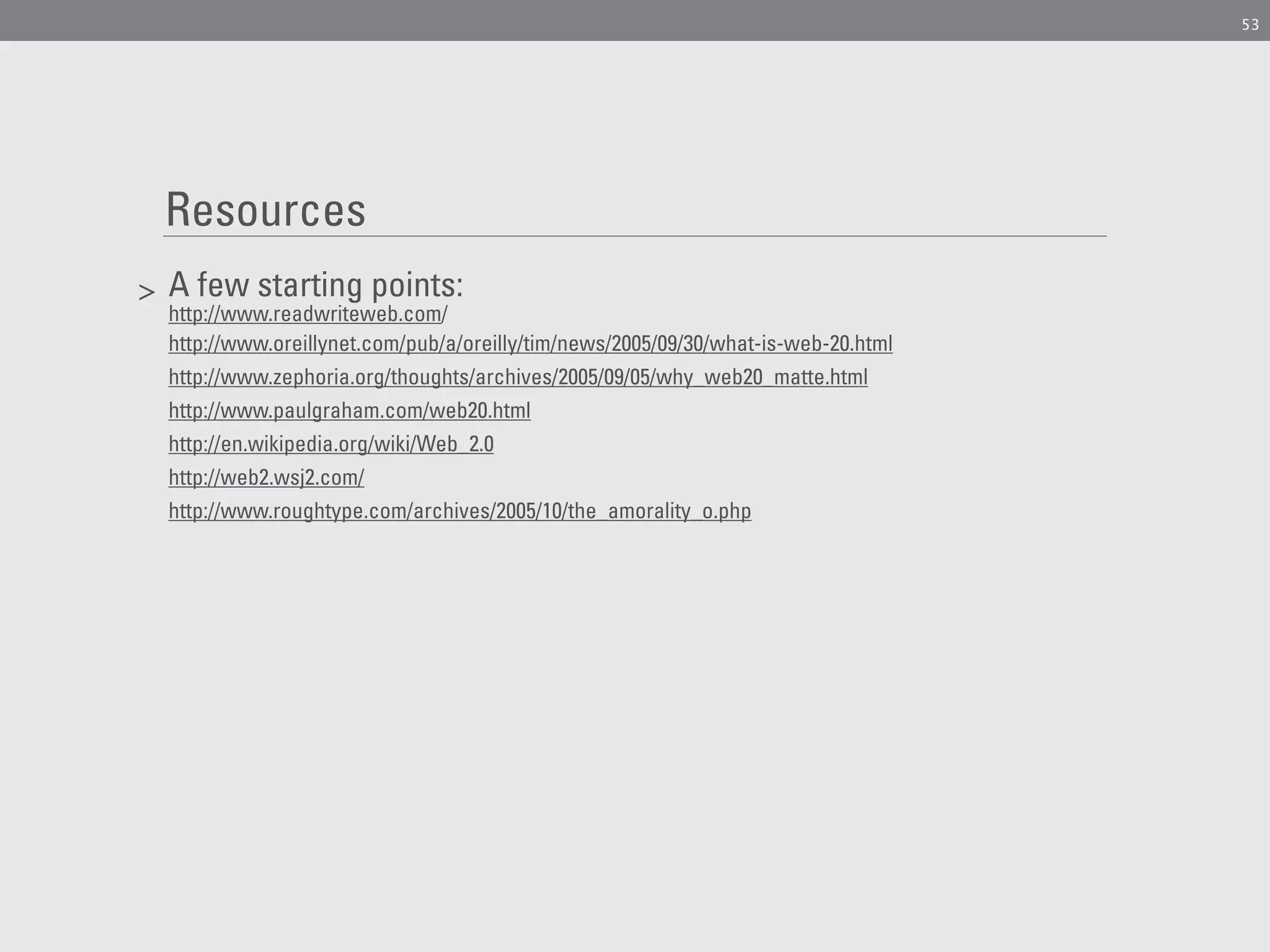 53




    Resources
>   A few starting points:
    http://www.readwriteweb.com/
    http://www.oreillynet.com/pub/a/oreilly/tim/news/2005/09/30/what-is-web-20.html
    http://www.zephoria.org/thoughts/archives/2005/09/05/why_web20_matte.html
    http://www.paulgraham.com/web20.html
    http://en.wikipedia.org/wiki/Web_2.0
    http://web2.wsj2.com/
    http://www.roughtype.com/archives/2005/10/the_amorality_o.php
 