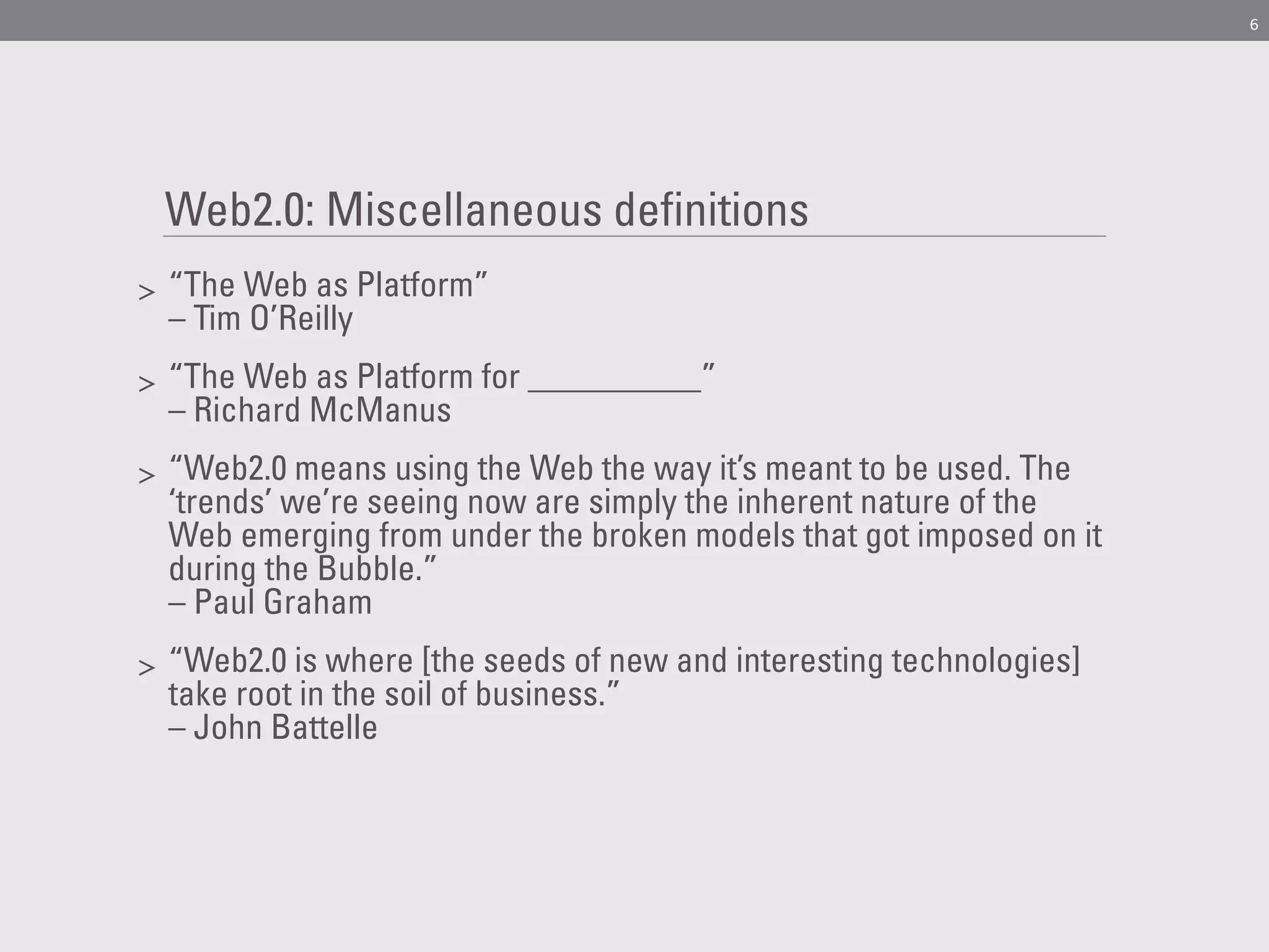 6




    Web2.0: Miscellaneous definitions
>   “The Web as Platform”
    – Tim O’Reilly
>   “The Web as Platform for __________”
    – Richard McManus
>   “Web2.0 means using the Web the way it’s meant to be used. The
    ‘trends’ we’re seeing now are simply the inherent nature of the
    Web emerging from under the broken models that got imposed on it
    during the Bubble.”
    – Paul Graham
>   “Web2.0 is where [the seeds of new and interesting technologies]
    take root in the soil of business.”
    – John Battelle
 
