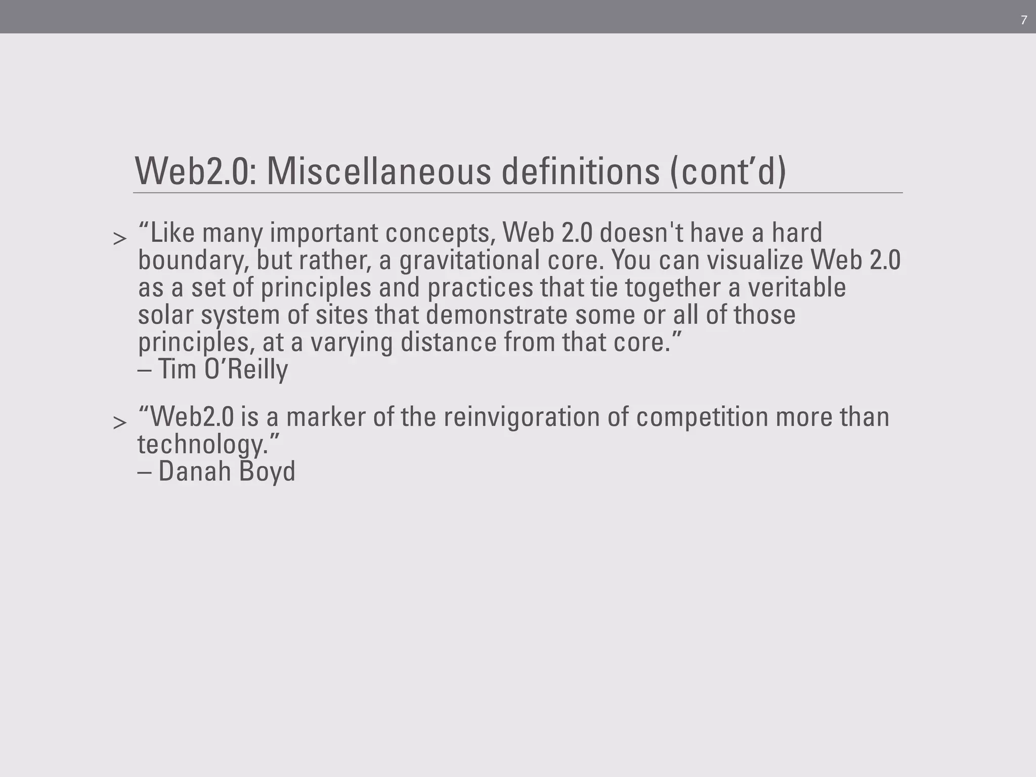 7




    Web2.0: Miscellaneous definitions (cont’d)
>   “Like many important concepts, Web 2.0 doesn't have a hard
    boundary, but rather, a gravitational core. You can visualize Web 2.0
    as a set of principles and practices that tie together a veritable
    solar system of sites that demonstrate some or all of those
    principles, at a varying distance from that core.”
    – Tim O’Reilly
>   “Web2.0 is a marker of the reinvigoration of competition more than
    technology.”
    – Danah Boyd
 