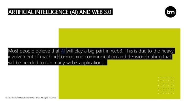 © 2021 Bernard Marr, Bernard Marr & Co. All rights reserved
ARTIFICIAL INTELLIGENCE (AI) AND WEB 3.0
Most people believe that AI will play a big part in web3. This is due to the heavy
involvement of machine-to-machine communication and decision-making that
will be needed to run many web3 applications.
 
