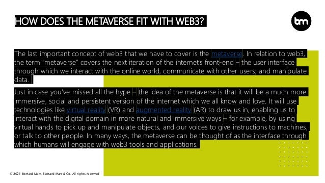 © 2021 Bernard Marr, Bernard Marr & Co. All rights reserved
HOW DOES THE METAVERSE FIT WITH WEB3?
The last important concept of web3 that we have to cover is the metaverse. In relation to web3,
the term “metaverse” covers the next iteration of the internet’s front-end – the user interface
through which we interact with the online world, communicate with other users, and manipulate
data.
Just in case you’ve missed all the hype – the idea of the metaverse is that it will be a much more
immersive, social and persistent version of the internet which we all know and love. It will use
technologies like virtual reality (VR) and augmented reality (AR) to draw us in, enabling us to
interact with the digital domain in more natural and immersive ways – for example, by using
virtual hands to pick up and manipulate objects, and our voices to give instructions to machines,
or talk to other people. In many ways, the metaverse can be thought of as the interface through
which humans will engage with web3 tools and applications.
 
