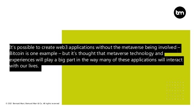 © 2021 Bernard Marr, Bernard Marr & Co. All rights reserved
It’s possible to create web3 applications without the metaverse being involved –
Bitcoin is one example – but it’s thought that metaverse technology and
experiences will play a big part in the way many of these applications will interact
with our lives.
 