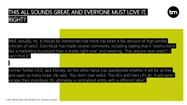 © 2021 Bernard Marr, Bernard Marr & Co. All rights reserved
THIS ALL SOUNDS GREAT, AND EVERYONE MUST LOVE IT,
RIGHT?
Well, actually, no. It should be mentioned that there has been a fair amount of high-profile
criticism of web3. Elon Musk has made several comments, including stating that it “seems more
like a marketing buzzword than a reality right now" and tweeting, “Has anyone seen web3? I
can’t find it.”
Former Twitter CEO, Jack Dorsey, on the other hand, has questioned whether it will be as free
and open as many hope. He said, "You don't own web3. The VCs and their LPs do. It will never
escape their incentives. It’s ultimately a centralized entity with a different label.”
 