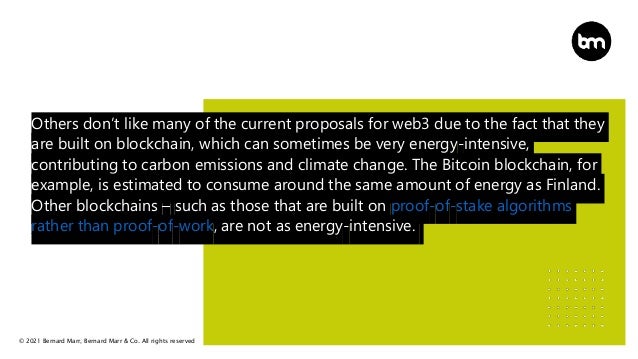 © 2021 Bernard Marr, Bernard Marr & Co. All rights reserved
Others don’t like many of the current proposals for web3 due to the fact that they
are built on blockchain, which can sometimes be very energy-intensive,
contributing to carbon emissions and climate change. The Bitcoin blockchain, for
example, is estimated to consume around the same amount of energy as Finland.
Other blockchains – such as those that are built on proof-of-stake algorithms
rather than proof-of-work, are not as energy-intensive.
 
