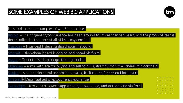 © 2021 Bernard Marr, Bernard Marr & Co. All rights reserved
SOME EXAMPLES OF WEB 3.0 APPLICATIONS
Let’s look at some examples of web3 in practice:
Bitcoin – The original cryptocurrency has been around for more than ten years, and the protocol itself is
decentralized, although not all of its ecosystem is.
Diaspora – Non-profit, decentralized social network
Steemit – Blockchain-based blogging and social platform
Augur – Decentralised exchange trading market
OpenSea – A marketplace for buying and selling NFTs, itself built on the Ethereum blockchain
Sapien – Another decentralized social network, built on the Ethereum blockchain
Uniswap – Decentralised cryptocurrency exchange
Everledger – Blockchain-based supply chain, provenance, and authenticity platform
 