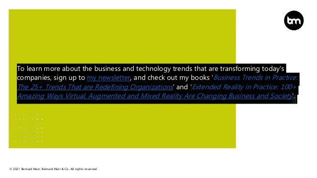 © 2021 Bernard Marr, Bernard Marr & Co. All rights reserved
To learn more about the business and technology trends that are transforming today’s
companies, sign up to my newsletter, and check out my books ‘Business Trends in Practice:
The 25+ Trends That are Redefining Organizations’ and ‘Extended Reality in Practice: 100+
Amazing Ways Virtual, Augmented and Mixed Reality Are Changing Business and Society’.
 