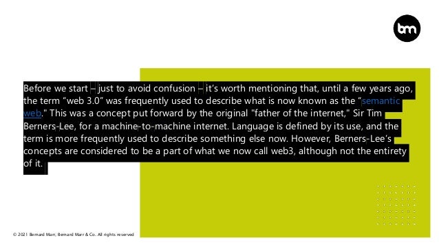 © 2021 Bernard Marr, Bernard Marr & Co. All rights reserved
Before we start – just to avoid confusion – it’s worth mentioning that, until a few years ago,
the term “web 3.0” was frequently used to describe what is now known as the “semantic
web." This was a concept put forward by the original "father of the internet," Sir Tim
Berners-Lee, for a machine-to-machine internet. Language is defined by its use, and the
term is more frequently used to describe something else now. However, Berners-Lee’s
concepts are considered to be a part of what we now call web3, although not the entirety
of it.
 