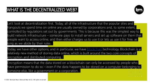 © 2021 Bernard Marr, Bernard Marr & Co. All rights reserved
WHAT IS THE DECENTRALIZED WEB?
Let’s look at decentralization first. Today, all of the infrastructure that the popular sites and
hangouts we spend time on online are usually owned by corporations and, to some extent,
controlled by regulations set out by governments. This is because this was the simplest way to
build network infrastructure – someone pays to install servers and set up software on them that
people want to access online, and then either charges us to use it or lets us use it for free, as
long as we abide by their rules.
Today, we have other options, and in particular, we have blockchain technology. Blockchain is a
relatively new method of storing data online, which is built around the two core concepts of
encryption and distributed computing.
Encryption means that the data stored on a blockchain can only be accessed by people who
have permission to do so – even if the data happens to be stored on a computer belonging to
someone else, like a government or a corporation.
 