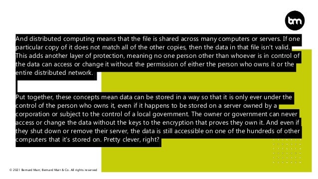 © 2021 Bernard Marr, Bernard Marr & Co. All rights reserved
And distributed computing means that the file is shared across many computers or servers. If one
particular copy of it does not match all of the other copies, then the data in that file isn’t valid.
This adds another layer of protection, meaning no one person other than whoever is in control of
the data can access or change it without the permission of either the person who owns it or the
entire distributed network.
Put together, these concepts mean data can be stored in a way so that it is only ever under the
control of the person who owns it, even if it happens to be stored on a server owned by a
corporation or subject to the control of a local government. The owner or government can never
access or change the data without the keys to the encryption that proves they own it. And even if
they shut down or remove their server, the data is still accessible on one of the hundreds of other
computers that it’s stored on. Pretty clever, right?
 