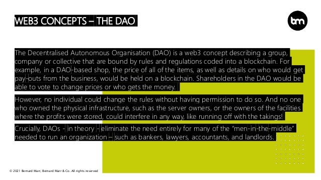 © 2021 Bernard Marr, Bernard Marr & Co. All rights reserved
WEB3 CONCEPTS – THE DAO
The Decentralised Autonomous Organisation (DAO) is a web3 concept describing a group,
company or collective that are bound by rules and regulations coded into a blockchain. For
example, in a DAO-based shop, the price of all of the items, as well as details on who would get
pay-outs from the business, would be held on a blockchain. Shareholders in the DAO would be
able to vote to change prices or who gets the money.
However, no individual could change the rules without having permission to do so. And no one
who owned the physical infrastructure, such as the server owners, or the owners of the facilities
where the profits were stored, could interfere in any way, like running off with the takings!
Crucially, DAOs - in theory - eliminate the need entirely for many of the “men-in-the-middle”
needed to run an organization – such as bankers, lawyers, accountants, and landlords.
 