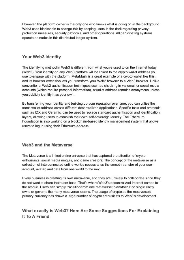 However, the platform owner is the only one who knows what is going on in the background.
Web3 uses blockchain to change this by keeping users in the dark regarding privacy
protection measures, security protocols, and other operations. All participating systems
operate as nodes in this distributed ledger system.
Your Web3 Identity
The identifying method in Web3 is different from what you're used to on the Internet today
(Web2). Your identity on any Web3 platform will be linked to the crypto wallet address you
use to engage with the platform. MetaMask is a great example of a crypto wallet like this,
and its browser extension lets you transform your Web2 browser to a Web3 browser. Unlike
conventional Web2 authentication techniques such as checking in via email or social media
accounts (which require personal information), a wallet address remains anonymous unless
you publicly identify it as your own.
By transferring your identity and building up your reputation over time, you can utilize the
same wallet address across different decentralized applications. Specific tools and protocols,
such as IDX and Ceramic, can be used to replace standard authentication and identification
layers, allowing users to establish their own self-sovereign identity. The Ethereum
Foundation is also working on a blockchain-based identity management system that allows
users to log in using their Ethereum address.
Web3 and the Metaverse
The Metaverse is a linked online universe that has captured the attention of crypto
enthusiasts, social media moguls, and game creators. The concept of the metaverse as a
collection of interconnected online worlds necessitates the smooth transfer of your user
account, avatar, and data from one world to the next.
Every business is creating its own metaverse, and they are unlikely to collaborate since they
do not want to share their user base. That's where Web3's decentralized Internet comes to
the rescue. Users can simply transition from one metaverse to another if no single entity
owns or governs the many metaverse realms. The usage of crypto as the metaverse's
primary currency has drawn a large number of crypto enthusiasts to Web3's development.
What exactly is Web3? Here Are Some Suggestions For Explaining
It To A Friend
 