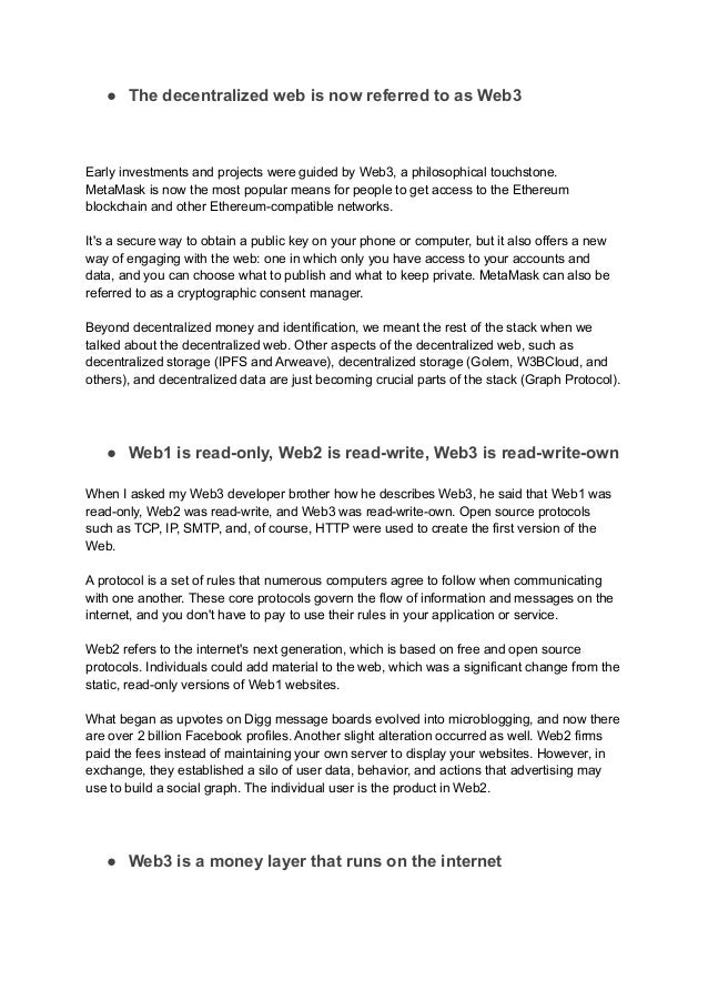● The decentralized web is now referred to as Web3
Early investments and projects were guided by Web3, a philosophical touchstone.
MetaMask is now the most popular means for people to get access to the Ethereum
blockchain and other Ethereum-compatible networks.
It's a secure way to obtain a public key on your phone or computer, but it also offers a new
way of engaging with the web: one in which only you have access to your accounts and
data, and you can choose what to publish and what to keep private. MetaMask can also be
referred to as a cryptographic consent manager.
Beyond decentralized money and identification, we meant the rest of the stack when we
talked about the decentralized web. Other aspects of the decentralized web, such as
decentralized storage (IPFS and Arweave), decentralized storage (Golem, W3BCloud, and
others), and decentralized data are just becoming crucial parts of the stack (Graph Protocol).
● Web1 is read-only, Web2 is read-write, Web3 is read-write-own
When I asked my Web3 developer brother how he describes Web3, he said that Web1 was
read-only, Web2 was read-write, and Web3 was read-write-own. Open source protocols
such as TCP, IP, SMTP, and, of course, HTTP were used to create the first version of the
Web.
A protocol is a set of rules that numerous computers agree to follow when communicating
with one another. These core protocols govern the flow of information and messages on the
internet, and you don't have to pay to use their rules in your application or service.
Web2 refers to the internet's next generation, which is based on free and open source
protocols. Individuals could add material to the web, which was a significant change from the
static, read-only versions of Web1 websites.
What began as upvotes on Digg message boards evolved into microblogging, and now there
are over 2 billion Facebook profiles. Another slight alteration occurred as well. Web2 firms
paid the fees instead of maintaining your own server to display your websites. However, in
exchange, they established a silo of user data, behavior, and actions that advertising may
use to build a social graph. The individual user is the product in Web2.
● Web3 is a money layer that runs on the internet
 