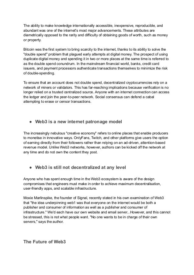 The ability to make knowledge internationally accessible, inexpensive, reproducible, and
abundant was one of the internet's most major advancements. These attributes are
diametrically opposed to the rarity and difficulty of obtaining goods of worth, such as money
or property.
Bitcoin was the first system to bring scarcity to the internet, thanks to its ability to solve the
"double spend" problem that plagued early attempts at digital money. The prospect of using
duplicate digital money and spending it in two or more places at the same time is referred to
as the double spend conundrum. In the mainstream financial world, banks, credit card
issuers, and payment processors authenticate transactions themselves to minimize the risk
of double-spending.
To ensure that an account does not double spend, decentralized cryptocurrencies rely on a
network of miners or validators. This has far-reaching implications because verification is no
longer relied on a trusted centralized source. Anyone with an internet connection can access
the ledger and join the peer-to-peer network. Social consensus can defend a cabal
attempting to erase or censor transactions.
● Web3 is a new internet patronage model
The increasingly nebulous "creative economy" refers to online places that enable producers
to monetise in innovative ways. OnlyFans, Twitch, and other platforms give users the option
of earning directly from their followers rather than relying on an ad-driven, attention-based
revenue model. Unlike Web3 networks, however, authors can be kicked off the network at
any time and do not own the content they post.
● Web3 is still not decentralized at any level
Anyone who has spent enough time in the Web3 ecosystem is aware of the design
compromises that engineers must make in order to achieve maximum decentralisation,
user-friendly apps, and scalable infrastructure.
Moxie Marlinspike, the founder of Signal, recently stated in his own examination of Web3
that "the idea underpinning web1 was that everyone on the internet would be both a
publisher and consumer of information as well as a publisher and consumer of
infrastructure." We'd each have our own website and email server...However, and this cannot
be stressed, this is not what people want. "No one wants to be in charge of their own
servers," says the author.
The Future of Web3
 