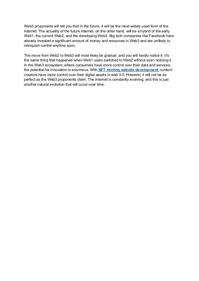 Web3 proponents will tell you that in the future, it will be the most widely used form of the
Internet. The actuality of the future Internet, on the other hand, will be a hybrid of the early
Web1, the current Web2, and the developing Web3. Big tech companies like Facebook have
already invested a significant amount of money and resources in Web3 and are unlikely to
relinquish control anytime soon.
The move from Web2 to Web3 will most likely be gradual, and you will hardly notice it. It's
the same thing that happened when Web1 users switched to Web2 without even noticing it.
In the Web3 ecosystem, where consumers have more control over their data and services,
the potential for innovation is enormous. With NFT minting website development, content
creators have more control over their digital assets in web 3.0. However, it will not be as
perfect as the Web3 proponents claim. The Internet is constantly evolving, and this is just
another natural evolution that will occur over time.
 