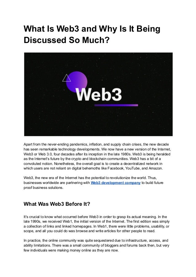 What Is Web3 and Why Is It Being
Discussed So Much?
Apart from the never-ending pandemics, inflation, and supply chain crises, the new decade
has seen remarkable technology developments. We now have a new version of the Internet,
Web3 or Web 3.0, four decades after its inception in the late 1980s. Web3 is being heralded
as the Internet's future by the crypto and blockchain communities. Web3 has a bit of a
convoluted notion. Nonetheless, the overall goal is to create a decentralized network in
which users are not reliant on digital behemoths like Facebook, YouTube, and Amazon.
Web3, the new era of the Internet has the potential to revolutionize the world. Thus,
businesses worldwide are partnering with Web3 development company to build future
proof business solutions.
What Was Web3 Before It?
It's crucial to know what occurred before Web3 in order to grasp its actual meaning. In the
late 1990s, we received Web1, the initial version of the Internet. The first edition was simply
a collection of links and linked homepages. In Web1, there were little problems, usability, or
scope, and all you could do was browse and write articles for other people to read.
In practice, the online community was quite sequestered due to infrastructure, access, and
ability limitations. There was a small community of bloggers and forums back then, but very
few individuals were making money online as they are now.
 