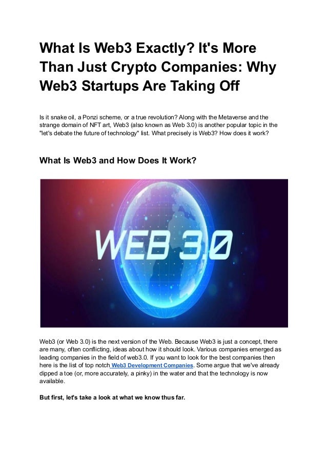 What Is Web3 Exactly? It's More
Than Just Crypto Companies: Why
Web3 Startups Are Taking Off
Is it snake oil, a Ponzi scheme, or a true revolution? Along with the Metaverse and the
strange domain of NFT art, Web3 (also known as Web 3.0) is another popular topic in the
"let's debate the future of technology" list. What precisely is Web3? How does it work?
What Is Web3 and How Does It Work?
Web3 (or Web 3.0) is the next version of the Web. Because Web3 is just a concept, there
are many, often conflicting, ideas about how it should look. Various companies emerged as
leading companies in the field of web3.0. If you want to look for the best companies then
here is the list of top notch Web3 Development Companies. Some argue that we've already
dipped a toe (or, more accurately, a pinky) in the water and that the technology is now
available.
But first, let's take a look at what we know thus far.
 