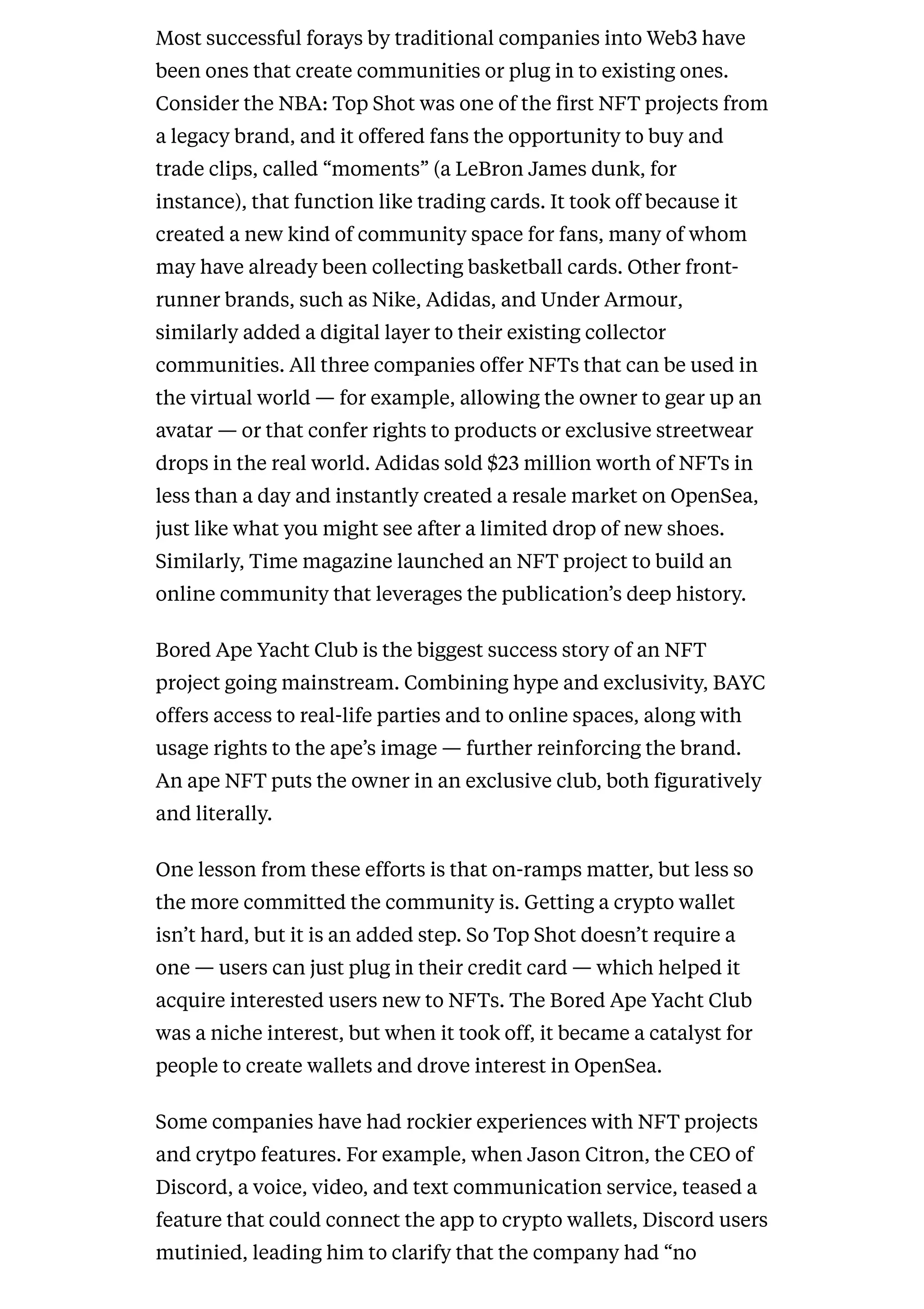 Most successful forays by traditional companies into Web3 have
been ones that create communities or plug in to existing ones.
Consider the NBA: Top Shot was one of the first NFT projects from
a legacy brand, and it offered fans the opportunity to buy and
trade clips, called “moments” (a LeBron James dunk, for
instance), that function like trading cards. It took off because it
created a new kind of community space for fans, many of whom
may have already been collecting basketball cards. Other front-
runner brands, such as Nike, Adidas, and Under Armour,
similarly added a digital layer to their existing collector
communities. All three companies offer NFTs that can be used in
the virtual world — for example, allowing the owner to gear up an
avatar — or that confer rights to products or exclusive streetwear
drops in the real world. Adidas sold $23 million worth of NFTs in
less than a day and instantly created a resale market on OpenSea,
just like what you might see after a limited drop of new shoes.
Similarly, Time magazine launched an NFT project to build an
online community that leverages the publication’s deep history.
Bored Ape Yacht Club is the biggest success story of an NFT
project going mainstream. Combining hype and exclusivity, BAYC
offers access to real-life parties and to online spaces, along with
usage rights to the ape’s image — further reinforcing the brand.
An ape NFT puts the owner in an exclusive club, both figuratively
and literally.
One lesson from these efforts is that on-ramps matter, but less so
the more committed the community is. Getting a crypto wallet
isn’t hard, but it is an added step. So Top Shot doesn’t require a
one — users can just plug in their credit card — which helped it
acquire interested users new to NFTs. The Bored Ape Yacht Club
was a niche interest, but when it took off, it became a catalyst for
people to create wallets and drove interest in OpenSea.
Some companies have had rockier experiences with NFT projects
and crytpo features. For example, when Jason Citron, the CEO of
Discord, a voice, video, and text communication service, teased a
feature that could connect the app to crypto wallets, Discord users
mutinied, leading him to clarify that the company had “no
 
