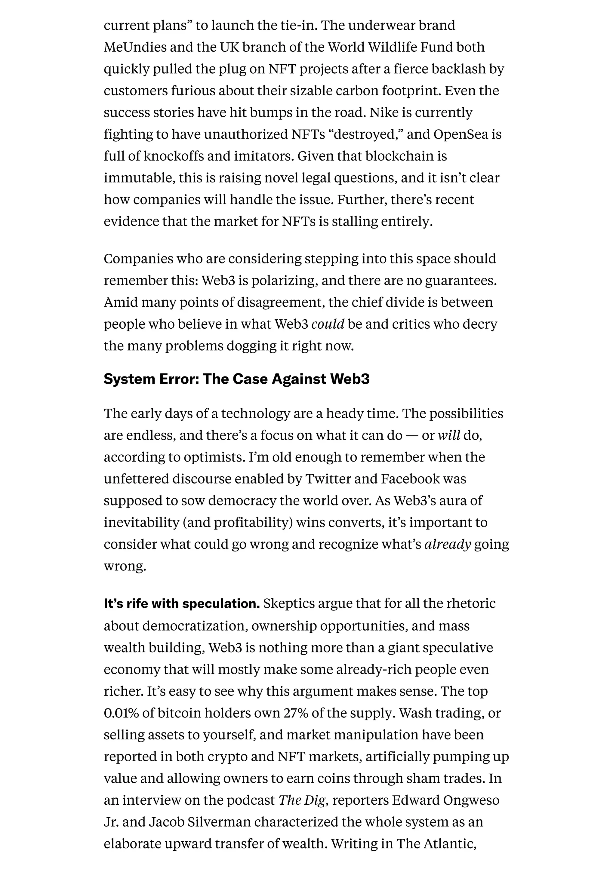current plans” to launch the tie-in. The underwear brand
MeUndies and the UK branch of the World Wildlife Fund both
quickly pulled the plug on NFT projects after a fierce backlash by
customers furious about their sizable carbon footprint. Even the
success stories have hit bumps in the road. Nike is currently
fighting to have unauthorized NFTs “destroyed,” and OpenSea is
full of knockoffs and imitators. Given that blockchain is
immutable, this is raising novel legal questions, and it isn’t clear
how companies will handle the issue. Further, there’s recent
evidence that the market for NFTs is stalling entirely.
Companies who are considering stepping into this space should
remember this: Web3 is polarizing, and there are no guarantees.
Amid many points of disagreement, the chief divide is between
people who believe in what Web3 could be and critics who decry
the many problems dogging it right now.
SystemError:TheCaseAgainstWeb3
The early days of a technology are a heady time. The possibilities
are endless, and there’s a focus on what it can do — or will do,
according to optimists. I’m old enough to remember when the
unfettered discourse enabled by Twitter and Facebook was
supposed to sow democracy the world over. As Web3’s aura of
inevitability (and profitability) wins converts, it’s important to
consider what could go wrong and recognize what’s already going
wrong.
It’srifewithspeculation.Skeptics argue that for all the rhetoric
about democratization, ownership opportunities, and mass
wealth building, Web3 is nothing more than a giant speculative
economy that will mostly make some already-rich people even
richer. It’s easy to see why this argument makes sense. The top
0.01% of bitcoin holders own 27% of the supply. Wash trading, or
selling assets to yourself, and market manipulation have been
reported in both crypto and NFT markets, artificially pumping up
value and allowing owners to earn coins through sham trades. In
an interview on the podcast The Dig, reporters Edward Ongweso
Jr. and Jacob Silverman characterized the whole system as an
elaborate upward transfer of wealth. Writing in The Atlantic,
 