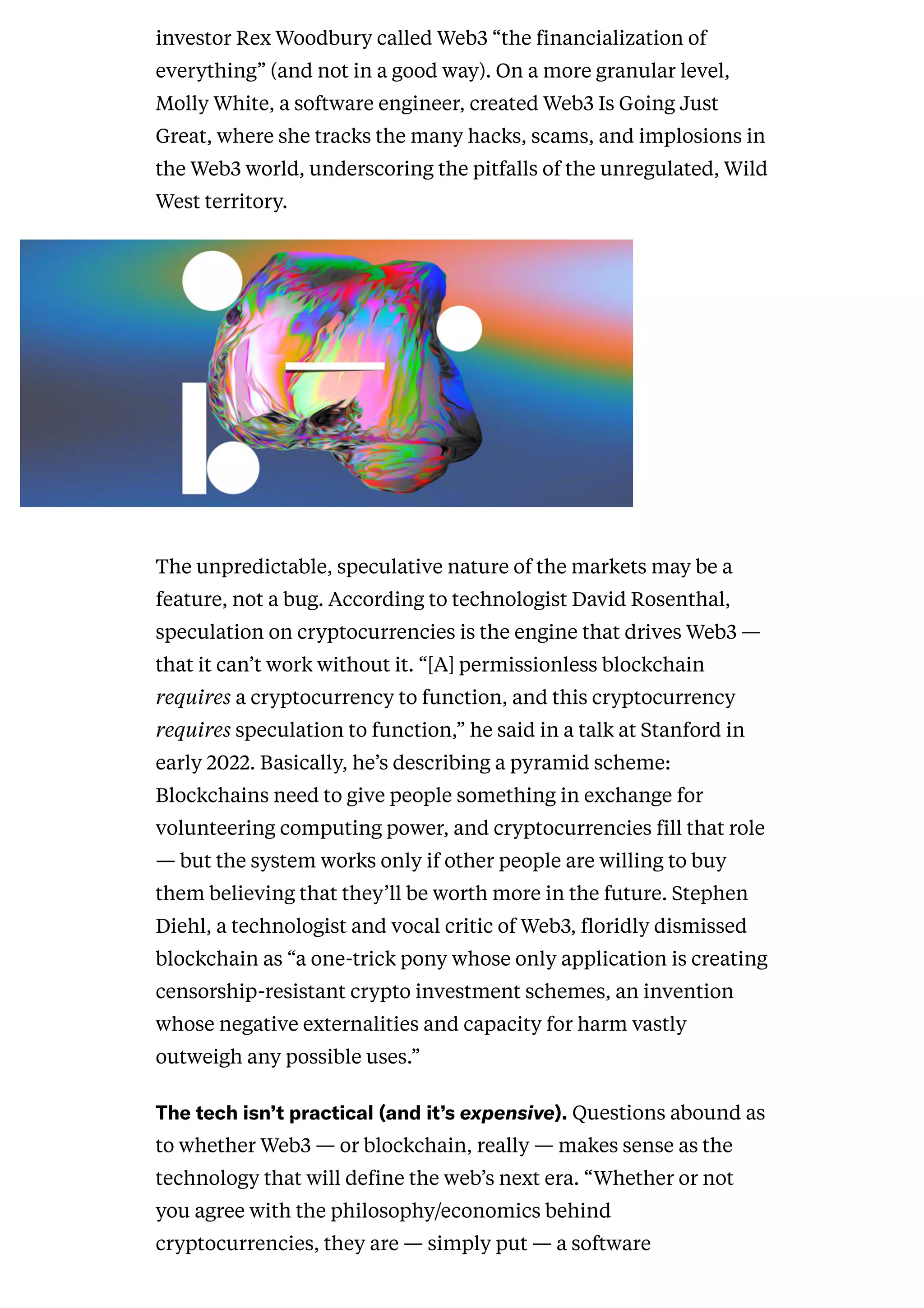 investor Rex Woodbury called Web3 “the financialization of
everything” (and not in a good way). On a more granular level,
Molly White, a software engineer, created Web3 Is Going Just
Great, where she tracks the many hacks, scams, and implosions in
the Web3 world, underscoring the pitfalls of the unregulated, Wild
West territory.
tCreative
The unpredictable, speculative nature of the markets may be a
feature, not a bug. According to technologist David Rosenthal,
speculation on cryptocurrencies is the engine that drives Web3 —
that it can’t work without it. “[A] permissionless blockchain
requires a cryptocurrency to function, and this cryptocurrency
requires speculation to function,” he said in a talk at Stanford in
early 2022. Basically, he’s describing a pyramid scheme:
Blockchains need to give people something in exchange for
volunteering computing power, and cryptocurrencies fill that role
— but the system works only if other people are willing to buy
them believing that they’ll be worth more in the future. Stephen
Diehl, a technologist and vocal critic of Web3, floridly dismissed
blockchain as “a one-trick pony whose only application is creating
censorship-resistant crypto investment schemes, an invention
whose negative externalities and capacity for harm vastly
outweigh any possible uses.”
Thetechisn’tpractical(andit’sexpensive).Questions abound as
to whether Web3 — or blockchain, really — makes sense as the
technology that will define the web’s next era. “Whether or not
you agree with the philosophy/economics behind
cryptocurrencies, they are — simply put — a software
 