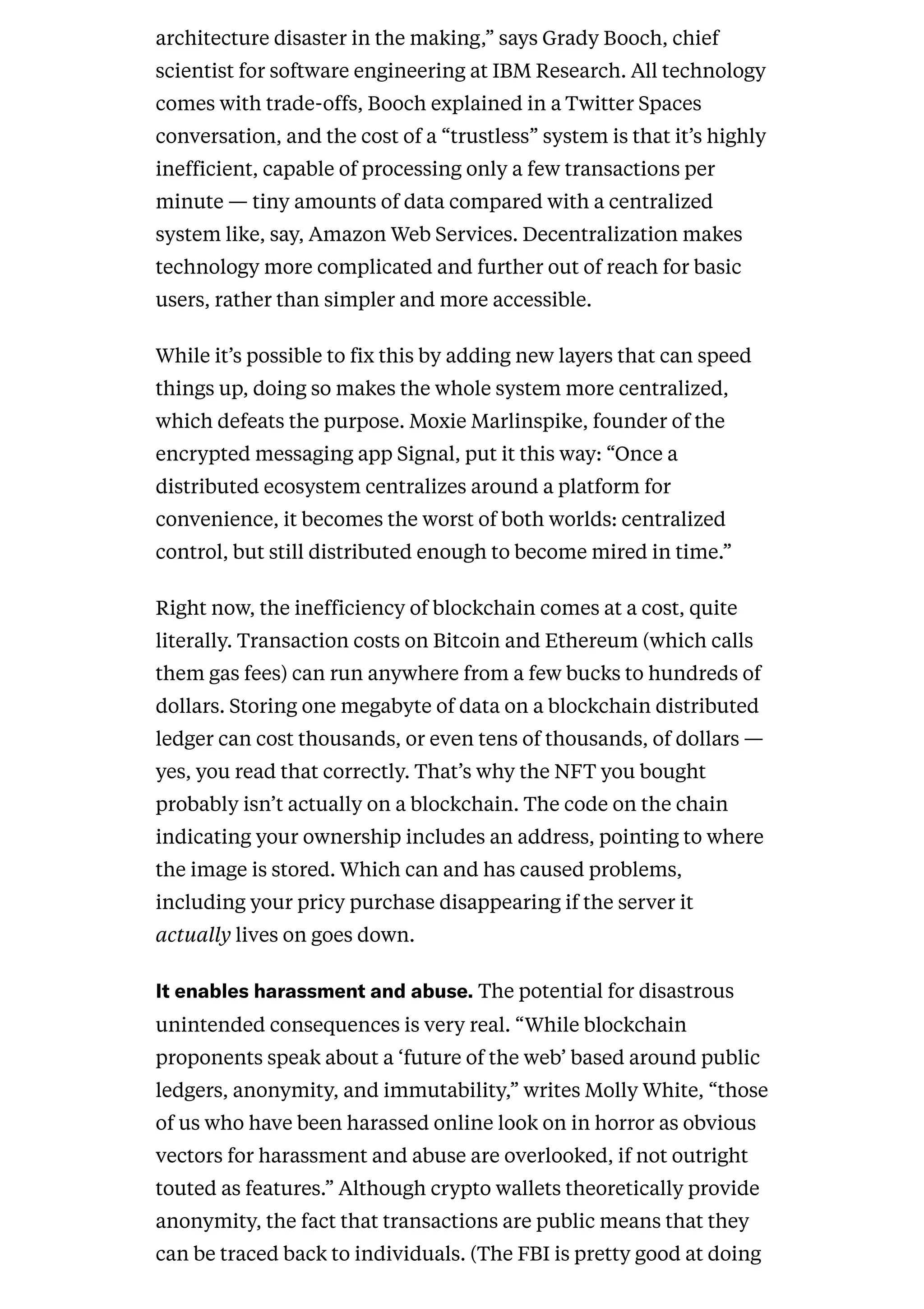 architecture disaster in the making,” says Grady Booch, chief
scientist for software engineering at IBM Research. All technology
comes with trade-offs, Booch explained in a Twitter Spaces
conversation, and the cost of a “trustless” system is that it’s highly
inefficient, capable of processing only a few transactions per
minute — tiny amounts of data compared with a centralized
system like, say, Amazon Web Services. Decentralization makes
technology more complicated and further out of reach for basic
users, rather than simpler and more accessible.
While it’s possible to fix this by adding new layers that can speed
things up, doing so makes the whole system more centralized,
which defeats the purpose. Moxie Marlinspike, founder of the
encrypted messaging app Signal, put it this way: “Once a
distributed ecosystem centralizes around a platform for
convenience, it becomes the worst of both worlds: centralized
control, but still distributed enough to become mired in time.”
Right now, the inefficiency of blockchain comes at a cost, quite
literally. Transaction costs on Bitcoin and Ethereum (which calls
them gas fees) can run anywhere from a few bucks to hundreds of
dollars. Storing one megabyte of data on a blockchain distributed
ledger can cost thousands, or even tens of thousands, of dollars —
yes, you read that correctly. That’s why the NFT you bought
probably isn’t actually on a blockchain. The code on the chain
indicating your ownership includes an address, pointing to where
the image is stored. Which can and has caused problems,
including your pricy purchase disappearing if the server it
actually lives on goes down.
Itenablesharassmentandabuse.The potential for disastrous
unintended consequences is very real. “While blockchain
proponents speak about a ‘future of the web’ based around public
ledgers, anonymity, and immutability,” writes Molly White, “those
of us who have been harassed online look on in horror as obvious
vectors for harassment and abuse are overlooked, if not outright
touted as features.” Although crypto wallets theoretically provide
anonymity, the fact that transactions are public means that they
can be traced back to individuals. (The FBI is pretty good at doing
 